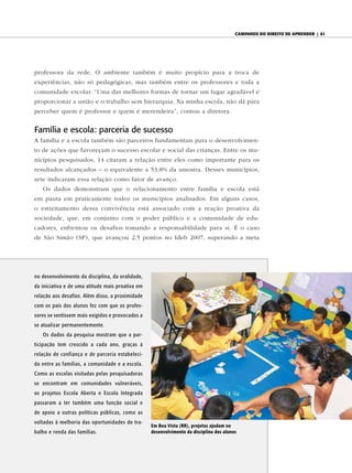 caminhos do diReito de apRendeR | 61




professora da rede. O ambiente também é muito propício para a troca de
experiências, não só pedagógicas, mas também entre os professores e toda a
comunidade escolar. “Uma das melhores formas de tornar um lugar agradável é
proporcionar a união e o trabalho sem hierarquia. Na minha escola, não dá para
perceber quem é professor e quem é merendeira”, contou a diretora.


Família e escola: parceria de sucesso
A família e a escola também são parceiros fundamentais para o desenvolvimen-
to de ações que favoreçam o sucesso escolar e social das crianças. Entre os mu-
nicípios pesquisados, 14 citaram a relação entre eles como importante para os
resultados alcançados – o equivalente a 53,8% da amostra. Desses municípios,
sete indicaram essa relação como fator de avanço.
   Os dados demonstram que o relacionamento entre família e escola está
em pauta em praticamente todos os municípios analisados. Em alguns casos,
o estreitamento dessa convivência está associado com a reação proativa da
sociedade, que, em conjunto com o poder público e a comunidade de edu-
cadores, enfrentou os desafios tomando a responsabilidade para si. É o caso
de São Simão (SP), que avançou 2,5 pontos no Ideb 2007, superando a meta




no desenvolvimento da disciplina, da oralidade,
da iniciativa e de uma atitude mais proativa em
relação aos desafios. Além disso, a proximidade
com os pais dos alunos fez com que os profes-
sores se sentissem mais exigidos e provocados a
se atualizar permanentemente.
   Os dados da pesquisa mostram que a par-
ticipação tem crescido a cada ano, graças à
relação de confiança e de parceria estabeleci-
da entre as famílias, a comunidade e a escola.
Como as escolas visitadas pelas pesquisadoras
se encontram em comunidades vulneráveis,
os projetos Escola Aberta e Escola Integrada
passaram a ter também uma função social e
de apoio a outras políticas públicas, como as
voltadas à melhoria das oportunidades de tra-
                                                  em Boa Vista (RR), projetos ajudam no
balho e renda das famílias.                       desenvolvimento da disciplina dos alunos
 