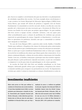 caminhos do diReito de apRendeR | 63




plo, buscou-se ampliar o envolvimento dos pais nas decisões e no planejamento
de atividades específicas das escolas. Um bom exemplo desse envolvimento é
o que acontece no Centro Municipal de Educação Agroecológica (CMEA) Luiza
Souza Barros, que atende 187 alunos de primeiro e segundo ciclo do Ensino
Fundamental. A comunidade se envolve em tudo: desde a escolha das cores das
paredes até a intervenção em uma escavação que a Secretaria de Obras fez no
terreno nos fundos da escola para um projeto agroecológico. Os pais também
têm livre acesso à equipe escolar, contando, inclusive, com seu apoio para
obter aconselhamento para a solução de problemas do cotidiano que possam
repercutir na aprendizagem da criança. Segundo os depoimentos, a escola tam-
bém os aproximou da prefeitura, fazendo com que a comunidade se sentisse
mais integrada ao município.
    No caso de Costa Marques (RO), a parceria entre escola, família e Conselho
Tutelar para melhorar a frequência dos alunos foi destacada pelos entrevistados
como um dos motivos que contribuíram para o avanço da educação no município.
Entre as ações que os pais consideram fundamentais estão as visitas que a equipe
da escola faz às residências dos alunos que faltam quatro dias consecutivos. Se os
alunos continuam faltando, o diretor da escola solicita a intervenção do Conselho
Tutelar. Com isso, as famílias começaram a participar mais das reuniões organiza-
das pela direção e pelos professores. Quando necessário, os pais são convidados
a comparecer à escola para tratar da aprendizagem ou de outras questões.
    As escolas de Feijó (AC) têm feito um trabalho semelhante ao de Costa
Marques, dedicando grande esforço para acompanhar a frequência dos alunos
e tomando medidas para assegurar sua permanência na escola. Os depoimentos
revelam que ainda é comum no município as crianças abandonarem as aulas no




investimentos insuficientes
Muito ainda precisa ser feito para melhorar as         ampliação do acesso e a melhoria da qualidade
condições de infraestrutura das escolas brasileiras.   da educação. Segundo o livro Educação Pública de
O Custo Aluno Qualidade Inicial (CAQi) é um bom        Qualidade: Quanto Custa Esse Direito? (Campa-
parâmetro para dimensionar o tamanho do desa-          nha Nacional pelo Direito à Educação, 2010), em
fio. Desenvolvido pela Campanha Nacional pelo          2009, teria sido necessário somar mais 29 bilhões
Direito à Educação, o índice determina qual inves-     de reais aos cerca de 135 bilhões destinados à
timento deve ser feito por aluno de cada etapa e       área para que as metas do Plano Nacional de
modalidade da Educação Básica para que haja a          Educação (2001 a 2011) pudessem ser cumpridas.
 