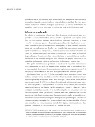 64 | Rotas do sucesso




                        período em que os pais precisam partir para trabalhar nos seringais ou realizar serviços
                        temporários. Segundo os entrevistados, o baixo nível de escolaridade dos pais, quase
                        sempre analfabetos, contribui muito para essa situação – a taxa de analfabetismo no
                        município é alta: 39,40 na faixa entre 10 e 15 anos e 52,60 na de 15 anos ou mais.


                        Infraestrutura da rede
                        Em relação às condições de infraestrutura da rede, apenas seis dos municípios pes-
                        quisados – o que corresponde a 23% da amostra – apontaram esse aspecto como
                        fator de avanço para a melhoria da qualidade da educação. Entretanto, 16 deles
                        – 61,5% – ressaltaram que os esforços já empreendidos são significativos e, por-
                        tanto, oferecem condições favoráveis ao desempenho da rede, embora esse fator
                        ainda seja encarado como um desafio a ser vencido (leia mais sobre o assunto no
                        capítulo Obstáculos a ultrapassar). A melhoria dos recursos materiais também foi
                        citada por alguns municípios, mas muito pontualmente, como condição favorável
                        à aprendizagem. Os dados revelam a importância de se ter condições de trabalho
                        satisfatórias e um ambiente adequado para viabilizar um projeto de educação de
                        qualidade, embora esse não seja um fator que, isoladamente, garanta isso.
                            Dos quatro municípios que apontaram as condições da rede física como um dos
                        principais desafios, três ficam nas regiões Norte e Nordeste, onde os investimentos des-
                        sa natureza ainda são menores do que nas demais regiões e as conquistas, recentes6. A
                        situação de Santana (AP) e de Boa Vista do Tupim (BA) ilustra bem esse quadro.
                            Em Santana, havia cerca de 35 ONGs conveniadas com o governo do estado para
                        realizar a formação básica. Em 2004, os convênios foram encerrados, e todas as crianças
                        atendidas pelas ONGs migraram para a rede municipal. A solução foi alugar prédios
                        para atender os mais de 1.800 novos alunos absorvidos pela rede de um ano para outro.
                        “Só havia oito prédios, e essa quantidade foi dobrada. Houve críticas, pois os espaços
                        não eram adequados, mas foi uma escolha para garantir o direito à educação”, contou
                        o dirigente municipal de educação. Hoje os prédios alugados são seis, e cinco estão em
                        fase de construção. A rede, que atendia 5.444 crianças em 2004, agora atende 8.106 – um
                        aumento de 2.662 alunos em quatro anos. Mas todos os entrevistados no município reco-
                        nheceram que os esforços valeram a pena. “As vagas foram garantidas para a maioria das
                        crianças e os espaços alugados têm a mesma qualidade das escolas construídas”, afirmou
                        uma educadora. “As escolas mudaram, era tudo feio. Agora a estrutura melhorou. Eles
                        pintaram, consertaram as calçadas, os bancos”, afirmou um aluno.


                        6 Enquanto nas regiões Norte e Nordeste apenas 22,8% e 6,0% das escolas municipais, respectivamente, têm biblioteca/salas de
                         leitura, no Centro-Oeste esse número chega a 46%. No Sul, o percentual é de 34,5% e no Sudeste, 25,8%. Em relação à energia
                         elétrica, 47,9% das escolas municipais do Norte e 63,6% das do Nordeste têm acesso a esse recurso, ante 100% nas regiões
                         Sul e Centro-Oeste e 98,4% no Sudeste. Dados do Censo Escolar 2008 (Inep/Dired).
 