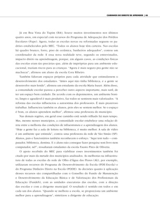 caminhos do diReito de apRendeR | 65




   Já em Boa Vista do Tupim (BA), houve muitos investimentos nos últimos
quatro anos, em especial com recursos do Programa de Adequação dos Prédios
Escolares (Pape). Agora, todas as escolas novas ou reformadas seguem os pa-
drões estabelecidos pelo MEC. “Todos os alunos hoje têm carteira. Nas escolas
há quadro branco, forro, piso de cerâmica, banheiros adequados”, contou um
coordenador da rede. E essa nova realidade teve, segundo os entrevistados,
impacto direto na aprendizagem, porque, em alguns casos, as condições físicas
das escolas eram tão precárias que, além de impróprias para um ambiente edu-
cacional, traziam riscos para as crianças. “Agora é mais seguro pra gente não se
machucar”, afirmou um aluno da escola Cora Ribeiro.
   Também faltavam espaços próprios para cada atividade que estimulassem o
desenvolvimento dos estudantes. “Antes aqui não tinha biblioteca, e a gente se
desenvolve mais lendo”, afirmou um estudante da escola Maria Isauri. Além disso,
a comunidade escolar passou a perceber outro aspecto importante, mais sutil, de
ter um espaço bem cuidado. De acordo com os depoimentos, um ambiente boni-
to, limpo e agradável é mais produtivo, faz todos se sentirem mais valorizados. “A
reforma das escolas influenciou a autoestima dos professores. É mais prazeroso
trabalhar. Influenciou também os alunos, pois eles se sentem melhor. Se o espaço
é bom, os alunos aprendem melhor”, afirmou uma professora do município.
   Nas demais regiões, em geral esse caminho está sendo trilhado há mais tempo.
Mas, mesmo nesses municípios, a comunidade escolar estabelece uma relação di-
reta entre a melhoria das condições de infraestrutura e a aprendizagem dos alunos.
“Hoje a gente faz a aula de leitura na biblioteca, é muito melhor. A sala de vídeo
é um ambiente que estimula”, contou uma professora da rede de São Simão (SP).
Alunos, pais e funcionários também reconhecem o esforço. “Aqui tem tudo – com-
putador, biblioteca, dentista. E o aluno não consegue fazer pesquisa sem livro nem
computador, né?”, ressaltaram estudantes da escola Fausto Pires de Oliveira.
   O apoio recebido do MEC para viabilizar esses investimentos também foi
citado por mais da metade dos municípios analisados. As melhorias na infraestru-
tura de todas as escolas da rede de Olho d’Água das Flores (AL), por exemplo,
utilizaram recursos do Programa de Desenvolvimento da Escola (PDE-Escola) e
do Programa Dinheiro Direto na Escola (PDDE). As decisões quanto à aplicação
desses recursos são compartilhadas com o Conselho do Fundo de Manutenção
e Desenvolvimento da Educação Básica e de Valorização dos Profissionais da
Educação (Fundeb), com as unidades executoras das escolas, com a direção
das escolas e com a dirigente municipal. O resultado é sentido em todos e em
cada um dos alunos. “Quando se melhora a escola, se proporciona um ambiente
melhor para a aprendizagem”, sintetizou a dirigente de educação.
 