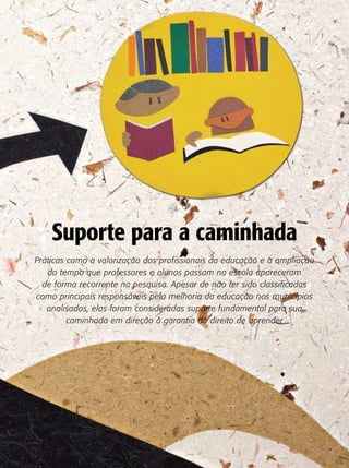 Suporte para a caminhada
Práticas como a valorização dos profissionais da educação e a ampliação
   do tempo que professores e alunos passam na escola apareceram
  de forma recorrente na pesquisa. Apesar de não ter sido classificadas
como principais responsáveis pela melhoria da educação nos municípios
   analisados, elas foram consideradas suporte fundamental para sua
         caminhada em direção à garantia do direito de aprender
 