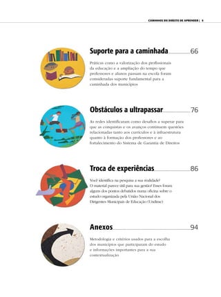 Caminhos do direito de aprender | 5




Suporte para a caminhada............................66
Práticas como a valorização dos profissionais
da educação e a ampliação do tempo que
professores e alunos passam na escola foram
consideradas suporte fundamental para a
caminhada dos municípios




Obstáculos a ultrapassar................. .................. 76
As redes identificaram como desafios a superar para
que as conquistas e os avanços continuem questões
relacionadas tanto aos currículos e à infraestrutura
quanto à formação dos professores e ao
fortalecimento do Sistema de Garantia de Direitos




Troca de experiências..............................................86
Você identifica na pesquisa a sua realidade?
O material parece útil para sua gestão? Esses foram
alguns dos pontos debatidos numa oficina sobre o
estudo organizada pela União Nacional dos
Dirigentes Municipais de Educação (Undime)




Anexos.................. ................................................................................94
Metodologia e critérios usados para a escolha
dos municípios que participaram do estudo
e informações importantes para a sua
contextualização
 