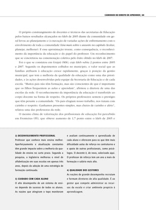caminhoS do direito de aprender | 69




   O próprio constrangimento de docentes e técnicos das secretarias de Educação
pelos baixos resultados alcançados no Ideb de 2005 diante da comunidade em ge-
ral levou ao planejamento e à execução de variadas ações de enfrentamento com o
envolvimento de toda a comunidade (leia mais sobre o assunto no capítulo Avaliar,
planejar, melhorar). E essa aproximação trouxe, como consequência, o reconheci-
mento da importância da educação e do papel do professor. Um reconhecimento
que se concretizou na comemoração coletiva pelo êxito obtido no Ideb de 2007.
   Foi o que se constatou em Grajaú (MA), cujo Ideb subiu 2 pontos entre 2005
e 2007. Segundo os depoimentos colhidos no município, o valor social que as
famílias atribuem à educação cresce rapidamente, graças à posição da gestão
municipal, que tem a melhoria da qualidade da educação como uma das priori-
dades, e às ações desenvolvidas pela equipe da Secretaria de Educação e de cada
escola. “Muitos pais não têm formação, mas são conscientes de que é importante
que os filhos frequentem as aulas e aprendam”, afirmou a diretora de uma das
escolas da rede. O reconhecimento da importância da educação é transferido ao
corpo docente na forma de respeito. Os próprios professores sentem o prestígio
que têm perante a comunidade. “Os pais elogiam nosso trabalho, nos tratam com
carinho e respeito. Ganhamos presentes simples, mas cheios de carinho e afeto”,
relatou uma das professoras da rede.
   O mesmo clima de valorização dos profissionais de educação foi percebido
em Fronteiras (PI), que obteve aumento de 1,7 ponto entre o Ideb de 2005 e




2) deSenvolvimento profiSSionAl                e avaliam continuamente o aprendizado de
Professor que conhece mais ensina melhor.      cada aluno e oferecem para os que têm mais
Aperfeiçoamento e atualização constantes       dificuldade aulas de reforço no contraturno e
têm grande impacto sobre a melhoria da qua-    o apoio de outros profissionais, como psicó-
lidade do ensino no curto prazo. Segundo a     logos. O docente é, de novo, valorizado aqui.
pesquisa, a Inglaterra melhorou o nível de     O professor de reforço tem um ano a mais de
alfabetização em suas escolas em apenas três   formação e salário mais alto.
anos, depois da adoção de uma estratégia de
formação continuada.                           4) QuAlidAde doS geStoreS
                                               A s n a çõ e s d e g ra n d e d e s e m p e n h o re cru ta m
3) CuidAdo Com CAdA Aluno                      e fo rm a m d ire to re s d e a lta q u a lid a d e . É a o
O alto desempenho de um sistema de ensi-       g e s to r q u e co m p e te a d m in is tra r o s re cu r-
no depende do sucesso de todos os alunos.      s os da escola e criar ambiente propício à
As nações que atingiram o topo monitoram       a prendizagem.
 