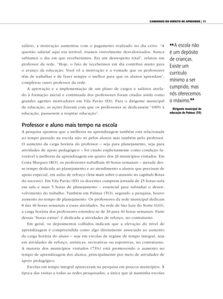caminhoS do direito de aprender | 71




salário, a motivação aumentou com o pagamento realizado no dia certo. “A           {{A escola não
questão salarial aqui era terrível, éramos visivelmente desvalorizados. Nunca      é um depósito
sabíamos o dia em que receberíamos. Era um desrespeito total”, relatou um          de crianças.
professor da rede. “Hoje, o fato de recebermos em dia contribui muito para
                                                                                   Existe um
o avanço da educação. Você vê a motivação e a vontade que os professores
                                                                                   currículo
têm de trabalhar e de fazer sempre o melhor para que os alunos aprendam”,
completou outro professor da rede.
                                                                                   mínimo a ser
   A aprovação e a implementação de um plano de cargos e salários atrela-          cumprido, mas
do à formação inicial e continuada dos professores foram citadas ainda como        nós oferecemos
grandes agentes motivadores em Vila Pavão (ES). Para o dirigente municipal         o máximo.||
de educação, as ações fizeram com que os professores se dedicassem “100% à           dirigente municipal de
educação, passassem a respirar educação”.                                          educação de palmas (to)



Professor e aluno mais tempo na escola
A pesquisa apontou que a melhoria na aprendizagem também está relacionada
ao tempo passado na escola não só pelos alunos mas também pelo professor.
O aumento da carga horária do professor – seja para planejamento, seja para
atividades de apoio pedagógico – foi citado explicitamente como condição fa-
vorável à melhoria da aprendizagem em quatro dos 26 municípios visitados. Em
Costa Marques (RO), os professores trabalham 40 horas semanais – metade des-
se tempo dedicada ao planejamento e ao atendimento a alunos que precisam de
apoio especial, em aulas de reforço (leia mais sobre o assunto no capítulo Rotas
do sucesso). Em Vila Pavão (ES) os docentes cumprem jornada de 25 horas-aula
em sala e mais 5 horas de planejamento – essencial para subsidiar o desen-
volvimento do trabalho. Também em Palmas (TO), segundo a pesquisa, houve
aumento no tempo de planejamento. Os professores da rede municipal dedicam
8 das 40 horas semanais a essas atividades. Na rede de São Luiz do Norte (GO),
a carga horária dos professores estendeu-se de 30 para 40 horas semanais. Parte
dessas “horas extras” é dedicada a atividades de reforço, no contraturno.
   Em geral, os depoimentos colhidos indicam que a elevação do nível de
aprendizagem é compreendida como algo diretamente associado ao aumento
da carga horária do aluno – seja em escolas de regime de tempo integral, seja
em atividades de reforço, artísticas, recreativas ou esportivas, no contraturno.
A maioria dos municípios visitados (73%) está promovendo o aumento no
tempo de aprendizagem dos alunos, principalmente por meio de atividades de
apoio pedagógico.
   Escolas em tempo integral apareceram na pesquisa em poucos municípios. À
época das visitas a todas as redes pesquisadas, a única que já mantinha escolas
 