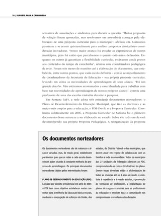 74 | Suporte para a caminhada




                          sentantes de associações e sindicatos para discutir a questão. “Muitas propostas
                          de solução foram apontadas, mas resolvemos em assembleia começar pela ela-
                          boração de uma proposta curricular para o município”, afirmou ela. Comissões
                          passaram a se reunir quinzenalmente para analisar propostas curriculares consi-
                          deradas inovadoras. “Nosso maior avanço foi estudar as experiências de outros
                          municípios, pois foi então que percebemos o quanto estávamos defasados. En-
                          quanto os outros já garantiam a flexibilidade curricular, estávamos ainda presos
                          aos conteúdos do tempo da carochinha”, relatou uma coordenadora pedagógica
                          da rede. Foram seis meses de reuniões até a elaboração do documento, que esta-
                          belecia, entre outros pontos, que cada escola definiria – com o acompanhamento
                          de coordenadores da Secretaria de Educação – sua própria proposta curricular,
                          levando em conta as necessidades de aprendizagem de seus alunos. “Foi um
                          grande desafio. Não estávamos acostumados a essa liberdade para trabalhar com
                          base nas necessidades de aprendizagem de nossos próprios alunos”, contou uma
                          professora de uma das escolas visitadas durante a pesquisa.
                                Em Santana (AP), a rede adota três principais documentos norteadores: o
                          Plano de Desenvolvimento da Educação Municipal, que traz as diretrizes e as
                          metas mais amplas para a educação, o PDE-Escola e a Proposta Curricular. Cons-
                          truída coletivamente em 2006, a Proposta Curricular de Santana foi o primeiro
                          documento dessa natureza a ser elaborado no estado. Sobre ele cada escola está
                          desenvolvendo sua própria Proposta Pedagógica. A reorganização da proposta




                          os documentos norteadores
                          Os documentos norteadores são de natureza e al-      estados, do Distrito Federal e dos municípios, que
                          cance variados, mas, de modo geral, estabelecem      devem atuar em regime de colaboração com as
                          parâmetros para que as redes e cada escola desen-    famílias e toda a comunidade. Todos os municípios
                          volvam ações visando à constante melhoria do pro-    das 27 unidades da federação aderiram ao PDE,
                          cesso de aprendizagem. Os principais documentos      comprometendo-se com as 28 diretrizes do plano.
                          norteadores citados pelos entrevistados foram:       Dentre essas diretrizes estão a alfabetização de
                                                                               todas as crianças até os 8 anos de idade, o com-
                          plAno de deSenvolvimento dA eduCAção (pde)           bate à repetência e à evasão escolar, a promoção
                          Lançado por decreto presidencial em abril de 2007,   de formação de professores, a implantação de
                          o PDE tem como objetivo estabelecer metas con-       planos de cargos e carreiras para os profissionais
                          cretas para a melhoria da Educação Básica no país,   da educação e envolver toda a comunidade nos
                          mediante a conjugação de esforços da União, dos      compromissos e resultados da educação.
 