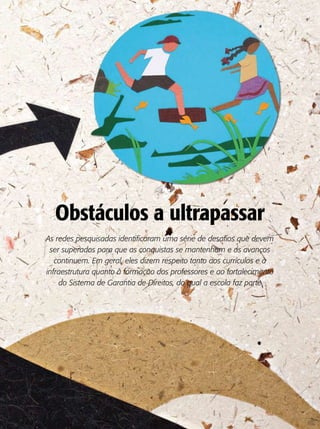Obstáculos a ultrapassar
As redes pesquisadas identificaram uma série de desafios que devem
 ser superados para que as conquistas se mantenham e os avanços
   continuem. Em geral, eles dizem respeito tanto aos currículos e à
infraestrutura quanto à formação dos professores e ao fortalecimento
    do Sistema de Garantia de Direitos, do qual a escola faz parte
 