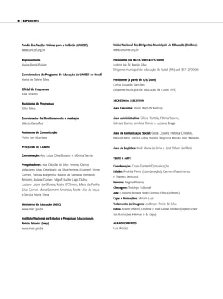 6 | expediente




  Fundo das Nações Unidas para a Infância (UNICEF)                   União Nacional dos Dirigentes Municipais de Educação (Undime)
  www.unicef.org.br                                                  www.undime.org.br


  Representante                                                      Presidenta (de 18/12/2007 a 7/5/2009)
  marie-Pierre Poirier                                               Justina Iva de araújo silva
                                                                     Dirigente municipal de educação de natal (rn) até 31/12/2008
  Coordenadora do Programa de Educação do UNICEF no Brasil
  maria de salete silva                                              Presidente (a partir de 8/5/2009)
                                                                     carlos eduardo sanches
  Oficial de Programas                                               Dirigente municipal de educação de castro (Pr)
  Júlia ribeiro

                                                                     SECRETARIA EXECUTIVA
  Assistente de Programas
  Zélia teles                                                        Área Executiva: vivian Ka Fuhr melcop


  Coordenador de Monitoramento e Avaliação                           Área Administrativa: cilene Portela, Fátima soares,
  márcio carvalho                                                    gilmara barros, Ismênia vianez e luciane braga


  Assistente de Comunicação                                          Área de Comunicação Social: celza chaves, Heloísa cristaldo,
  Pedro Ivo alcantara                                                manoel Filho, nana cunha, natália vergütz e renata Dias meireles

  PESQUISA DE CAMPO                                                  Área de Logística: José maria de lima e José nilson de melo

  Coordenação: ana luiza oliva buratto e mônica samia
                                                                     TEXTO E ARTE

  Pesquisadores: ana cláudia da silva Pereira, clarice               Coordenação: cross content comunicação
  valladares silva, cléa maria da silva Ferreira, elizabeth vieira
                                                                     Edição: andréia Peres (coordenação), carmen nascimento
  gomes, Fabíola margeritha bastos de santana, Fernando
                                                                     e thereza venturoli
  amorim, Jodete gomes Fulgraf, Judite lago Dultra,
                                                                     Revisão: regina Pereira
  luciane lopes de oliveira, maíra D’oliveira, maria da Penha
                                                                     Checagem: todotipo editorial
  silva gomes, maria carmem amoroso, marta lícia de Jesus
                                                                     Arte: cristiano rosa e José Dionísio Filho (editores)
  e sandra maria viana
                                                                     Capa e ilustrações: miriam lust

  Ministério da Educação (MEC)                                       Tratamento de imagens: anderson Freire da silva
  www.mec.gov.br                                                     Fotos: acervo unIceF, undime e José gabriel lindoso (reproduções
                                                                     das ilustrações internas e da capa)
  Instituto Nacional de Estudos e Pesquisas Educacionais
  Anísio Teixeira (Inep)                                             AGRADECIMENTO
  www.inep.gov.br                                                    luiz araújo
 