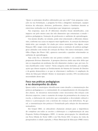 78 | ObstáculOs a ultrapassar




                          “Quais os principais desafios enfrentados por sua rede?” Com pequenas varia-
                          ções na sua formulação, a pergunta foi feita a dirigentes municipais, equipes
                          técnicas de educação, diretores, professores, alunos e familiares durante as
                          entrevistas realizadas nos 26 municípios que integraram a pesquisa.
                                Nas respostas, mais de 25 diferentes desafios foram identificados, com
                          impacto em pelo menos uma das três dimensões que estruturam o estudo –
                          práticas pedagógicas, formação de professores e ambiente de aprendizagem.
                                Um mesmo desafio, no entanto, pode estar relacionado a diferentes dimen-
                          sões, conforme sua causa ou impacto mais significativo. A correção da distorção
                          idade-série, por exemplo, foi citada por vários municípios. Em alguns, como
                          Pejuçara (RS), surgiu como preocupação para a condução de práticas pedagó-
                          gicas adotadas com turmas de correção de fluxo. Em outros municípios, como
                          Olho d’Água das Flores (AL), apareceu associada a questões relacionadas ao
                          ambiente de aprendizagem.
                                Seja como for, os desafios não são pontos isolados – ao contrário, muitos
                          perpassam diversas dimensões. A pesquisa detectou ainda uma série deles que
                          não se enquadram em nenhuma das três dimensões citadas e que, por isso, fo-
                          ram classificados como “outros”. Nesta categoria estão incluídas, por exemplo,
                          ações que dizem respeito ao fortalecimento do Sistema de Garantia de Direitos
                          e da gestão democrática e as que se relacionam à melhoria e à ampliação da
                          oferta de Educação Infantil. Dentre os municípios ouvidos, 65% reconheceram
                          necessidades desse tipo.


                          Foco nas práticas pedagógicas
                          e no desempenho do aluno
                          Quase todos os municípios identificaram como desafio a sistematização das
                          práticas pedagógicas e a continuidade do acompanhamento do desempenho
                          dos alunos. As iniciativas mencionadas como necessárias têm relação com
                          diversos aspectos, como o aumento do tempo da permanência da criança na
                          escola, a elaboração de currículos que contemplem a diversidade cultural e
                          étnica e a preocupação com a inclusão de crianças com deficiência. No ge-
                          ral, a sistematização das práticas é formalizada pela adoção de documentos
                          norteadores.
                                Em Grajaú (MA), os educadores chamaram atenção para a importância
                          de completar em todas as escolas a elaboração e a implementação de uma
                          Proposta Político-Pedagógica (PPP). A mesma preocupação foi identificada
                          em Nova Olinda do Norte (AM) e em Vila Pavão (ES). À época da visita da
                          pesquisadora à cidade capixaba, o Plano Municipal de Educação (PME) estava
 