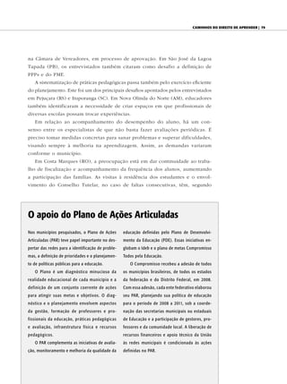 caminhOs dO direitO de aprender | 79




na Câmara de Vereadores, em processo de aprovação. Em São José da Lagoa
Tapada (PB), os entrevistados também citaram como desafio a definição de
PPPs e do PME.
   A sistematização de práticas pedagógicas passa também pelo exercício eficiente
do planejamento. Este foi um dos principais desafios apontados pelos entrevistados
em Pejuçara (RS) e Ituporanga (SC). Em Nova Olinda do Norte (AM), educadores
também identificaram a necessidade de criar espaços em que profissionais de
diversas escolas possam trocar experiências.
   Em relação ao acompanhamento do desempenho do aluno, há um con-
senso entre os especialistas de que não basta fazer avaliações periódicas. É
preciso tomar medidas concretas para sanar problemas e superar dificuldades,
visando sempre à melhoria na aprendizagem. Assim, as demandas variaram
conforme o município.
   Em Costa Marques (RO), a preocupação está em dar continuidade ao traba-
lho de fiscalização e acompanhamento da frequência dos alunos, aumentando
a participação das famílias. As visitas à residência dos estudantes e o envol-
vimento do Conselho Tutelar, no caso de faltas consecutivas, têm, segundo




O apoio do Plano de Ações Articuladas
Nos municípios pesquisados, o Plano de Ações       educação definidas pelo Plano de Desenvolvi-
Articuladas (PAR) teve papel importante no des-    mento da Educação (PDE). Essas iniciativas en-
pertar das redes para a identificação de proble-   globam o Ideb e o plano de metas Compromisso
mas, a definição de prioridades e o planejamen-    Todos pela Educação.
to de políticas públicas para a educação.             O Compromisso recebeu a adesão de todos
   O Plano é um diagnóstico minucioso da           os municípios brasileiros, de todos os estados
realidade educacional de cada município e a        da federação e do Distrito Federal, em 2008.
definição de um conjunto coerente de ações         Com essa adesão, cada ente federativo elaborou
para atingir suas metas e objetivos. O diag-       seu PAR, planejando sua política de educação
nóstico e o planejamento envolvem aspectos         para o período de 2008 a 2011, sob a coorde-
da gestão, formação de professores e pro-          nação das secretarias municipais ou estaduais
fissionais da educação, práticas pedagógicas       de Educação e a participação de gestores, pro-
e avaliação, infraestrutura física e recursos      fessores e da comunidade local. A liberação de
pedagógicos.                                       recursos financeiros e apoio técnico da União
   O PAR complementa as iniciativas de avalia-     às redes municipais é condicionada às ações
ção, monitoramento e melhoria da qualidade da      definidas no PAR.
 