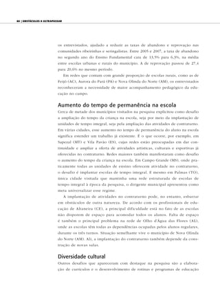 80 | ObstáculOs a ultrapassar




                          os entrevistados, ajudado a reduzir as taxas de abandono e reprovação nas
                          comunidades ribeirinhas e seringalistas. Entre 2005 e 2007, a taxa de abandono
                          no segundo ano do Ensino Fundamental caiu de 13,5% para 6,3%, na média
                          entre escolas urbanas e rurais do município. A de reprovação passou de 27,4
                          para 20,6% no mesmo período.
                                Em redes que contam com grande proporção de escolas rurais, como as de
                          Feijó (AC), Aurora do Pará (PA) e Nova Olinda do Norte (AM), os entrevistados
                          reconheceram a necessidade de maior acompanhamento pedagógico da edu-
                          cação no campo.


                          Aumento do tempo de permanência na escola
                          Cerca de metade dos municípios visitados na pesquisa explicitou como desafio
                          a ampliação do tempo da criança na escola, seja por meio da implantação de
                          unidades de tempo integral, seja pela ampliação das atividades de contraturno.
                          Em várias cidades, esse aumento no tempo de permanência do aluno na escola
                          significa estender um trabalho já existente. É o que ocorre, por exemplo, em
                          Sapezal (MT) e Vila Pavão (ES), cujas redes estão preocupadas em dar con-
                          tinuidade e ampliar a oferta de atividades artísticas, culturais e esportivas já
                          oferecidas no contraturno. Redes maiores também manifestaram como desafio
                          o aumento do tempo da criança na escola. Em Campo Grande (MS), onde pra-
                          ticamente todas as unidades de ensino oferecem atividade no contraturno,
                          o desafio é implantar escolas de tempo integral. E mesmo em Palmas (TO),
                          única cidade visitada que mantinha uma rede estruturada de escolas de
                          tempo integral à época da pesquisa, o dirigente municipal apresentou como
                          meta universalizar esse regime.
                                A implantação de atividades no contraturno pode, no entanto, esbarrar
                          em obstáculos de outra natureza. De acordo com os profissionais de edu-
                          cação de Altaneira (CE), a principal dificuldade está no fato de as escolas
                          não disporem de espaço para acomodar todos os alunos. Falta de espaço
                          é também o principal problema na rede de Olho d’Água das Flores (A L),
                          onde as escolas têm todas as dependências ocupadas pelos alunos regulares,
                          durante os três turnos. Situação semelhante vive o município de Nova Olinda
                          do Norte (AM). Ali, a implantação do contraturno também depende da cons-
                          trução de novas salas.


                          Diversidade cultural
                          Outros desafios que apareceram com destaque na pesquisa são a elabora-
                          ção de currículos e o desenvolvimento de rotinas e programas de educação
 