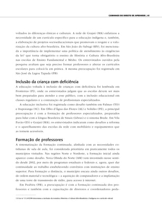 caminhOs dO direitO de aprender | 81




voltados às diferenças étnicas e culturais. A rede de Grajaú (MA) enfatizou a
necessidade de um currículo específico para a educação indígena e, também,
a elaboração de projetos socioeducacionais que promovam o resgate e a valo-
rização da cultura afro-brasileira. Em São João do Sabugi (RN), foi menciona-
da a importância de implementar uma política de atendimento às exigências
da lei 1 que torna obrigatório o ensino de História e Cultura Afro-Brasileira
nas escolas de Ensino Fundamental e Médio. Os entrevistados ouvidos pela
pesquisa avaliam que seja preciso formar professores e alterar os currículos
escolares para colocá-la em prática. A mesma preocupação foi registrada em
São José da Lagoa Tapada (PB).


Inclusão da criança com deficiência
A educação voltada à inclusão de crianças com deficiência foi lembrada em
Fronteiras (PI), onde os entrevistados julgam que as escolas devem ser mais
bem preparadas para atender a esse público, com a inclusão educacional em
classes regulares e a contratação de profissionais especializados.
    A educação inclusiva foi registrada como desafio também em Palmas (TO)
e Ituporanga (SC). Em Olho d’Água das Flores (AL) e Solidão (PE), a principal
preocupação é com a formação de professores especializados, preparados
para lidar com a Língua Brasileira de Sinais (Libras) e o sistema Braile. Em Vila
Pavão (ES) e Grajaú (MA), os entrevistados indicaram como desafios a reforma
e o aparelhamento das escolas da rede com mobiliário e equipamentos que
as tornem acessíveis.


Formação de professores
A sistematização da formação continuada, alinhada com as necessidades co-
tidianas de sala de aula, foi considerada prioritária em praticamente todos os
municípios visitados. Nas regiões Norte e Nordeste, a formação inicial ainda
aparece como desafio. Nova Olinda do Norte (AM) vem investindo nesse senti-
do desde 2002, por meio de programas estaduais e federais e, agora, quer dar
continuidade ao trabalho estabelecendo convênios com instituições de ensino
superior. Para formação a distância, o município encara ainda outros desafios,
de ordem material e tecnológica – a aquisição de computadores e a implantação
de uma torre de transmissão de rádio, para acesso à internet.
    Em Peabiru (PR), a preocupação é com a formação continuada dos pro-
fessores e também com a capacitação de diretores e coordenadores peda-


1 A Lei no 11.645/08 determina a inclusão da temática História e Cultura Afro-Brasileira e Indígena no currículo oficial.
 