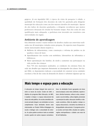82 | ObstáculOs a ultrapassar




                          gógicos. Já em Aquidabã (SE), à época da visita da pesquisa à cidade, a
                          qualidade da formação dos docentes da rede foi apontada pela dirigente
                          municipal de educação como um dos maiores desafios do município. Apesar
                          do alto índice de docentes graduados, a dirigente reconheceu que muitos
                          professores deixaram de estudar há bastante tempo. Para dar conta de uma
                          qualificação mais adequada, a prefeitura tem investido em convênios com
                          universidades da região.


                          Ambiente de aprendizagem
                          Esta dimensão reuniu o maior número de desafios citados nas entrevistas reali-
                          zadas nos 26 municípios visitados nesta pesquisa. Os aspectos mais frequente-
                          mente mencionados dizem respeito a:
                          v Melhoria da infraestrutura, como construção e reforma de prédios ou de
                                quadras e áreas de lazer.
                          v Aparelhamento das escolas com mobiliário, laboratórios de informática e
                                bibliotecas.
                          v Maior aproximação das famílias, de modo a aumentar sua participação na
                                vida escolar das crianças.
                                Para 73% dos municípios analisados, as condições da estrutura física da
                          rede são desafios que impactam diretamente no desempenho dos alunos. Em Gra-
                          jaú (MA), os depoimentos indicam a necessidade de construir novas unidades
                          escolares a fim de dar conta da demanda de alunos e substituir algumas que na




                          Mais tempo e espaço para a educação
                          A educação em tempo integral não ocorre só          tivos. As atividades foram agrupadas em áreas
                          entre os muros da escola. Criado em 2007, o         (macrocampos) como meio ambiente, esporte e
                          objetivo do programa Mais Educação, do MEC,         lazer, direitos humanos, cultura e artes, comuni-
                          é ampliar o tempo e o espaço educacional dos        cação e uso de mídias, cultura digital, prevenção
                          alunos da rede pública. As escolas atendidas ofe-   e promoção da saúde, educação científica e edu-
                          recem jornada integral, com atividades no turno     cação econômica. Além de ampliar o tempo e o
                          complementar. Essas atividades devem estar          espaço educacional, a iniciativa visa diminuir as
                          relacionadas ao Projeto Político-Pedagógico da      desigualdades educacionais. O programa priori-
                          escola e dialogar com a comunidade do entor-        za escolas com baixo Ideb, situadas em capitais,
                          no. As ações podem acontecer tanto na unidade       regiões metropolitanas e cidades com mais de
                          escolar quanto em outros espaços socioeduca-        90 mil habitantes.
 