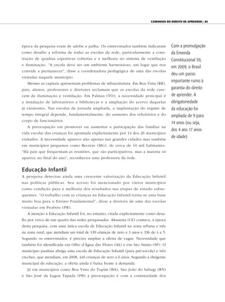 caminhOs dO direitO de aprender | 83




época da pesquisa eram de adobe e palha. Os entrevistados também indicaram              Com a promulgação
como desafio a reforma de todas as escolas da rede, particularmente a cons-             da Emenda
trução de quadras esportivas cobertas e a melhoria no sistema de ventilação             Constitucional 59,
e iluminação. “A escola deve ser um ambiente harmonioso, um lugar que nos
                                                                                        em 2009, o Brasil
convide a permanecer”, disse a coordenadora pedagógica de uma das escolas
                                                                                        deu um passo
visitadas naquele município.
                                                                                        importante rumo à
   Mesmo as capitais apresentam problemas de infraestrutura. Em Boa Vista (RR),
pais, alunos, professores e diretores reclamam que as escolas da rede care-             garantia do direito
cem de iluminação e ventilação. Em Palmas (TO), a necessidade principal é               de aprender. A
a instalação de laboratórios e bibliotecas e a ampliação do acervo daquelas             obrigatoriedade
já existentes. Nas escolas de jornada ampliada, a implantação do regime de              da educação foi
tempo integral depende, fundamentalmente, do aumento dos refeitórios e do               ampliada de 9 para
corpo de funcionários.
                                                                                        14 anos (ou seja,
   A preocupação em promover ou aumentar a participação das famílias na
                                                                                        dos 4 aos 17 anos
vida escolar das crianças foi apontada explicitamente por 14 dos 26 municípios
                                                                                        de idade)
visitados. A necessidade aparece não apenas nas grandes cidades mas também
em municípios pequenos como Recreio (MG), de cerca de 10 mil habitantes.
“Há pais que frequentam as reuniões, que são participativos, mas a maioria só
aparece no final do ano”, reconheceu uma professora da rede.


Educação Infantil
A pesquisa detectou ainda uma crescente valorização da Educação Infantil
nas políticas públicas. Seu acesso foi mencionado por vários municípios
como condição para a melhoria dos resultados nas etapas de estudo subse-
quentes. “O trabalho com as crianças na Educação Infantil torna-se uma base
muito boa para o Ensino Fundamental”, disse a diretora de uma das escolas
visitadas em Peabiru (PR).
   A atenção à Educação Infantil foi, no entanto, citada explicitamente como desa-
fio por cerca de um quarto das redes pesquisadas. Altaneira (CE) contava, à época
desta pesquisa, com uma única escola de Educação Infantil na zona urbana e três
na zona rural, que atendiam um total de 139 crianças de zero a 3 anos e 336 de 4 a 5.
Segundo os entrevistados, é preciso ampliar a oferta de vagas. Necessidade que
também foi identificada em Olho d’Água das Flores (AL) e em São Simão (SP). O
município paulista abriga uma escola de Educação Infantil (para pré-escola) e três
creches, que atendiam, em 2008, 440 crianças de zero a 6 anos. Segundo a dirigente
municipal de educação, a oferta ainda é baixa frente à demanda.
   Já em municípios como Boa Vista do Tupim (BA), São João do Sabugi (RN)
e São José da Lagoa Tapada (PB) a preocupação é com a continuidade dos
 