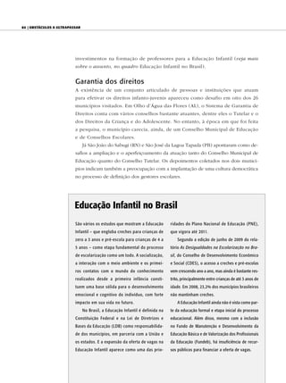 84 | ObstáculOs a ultrapassar




                          investimentos na formação de professores para a Educação Infantil (veja mais
                          sobre o assunto, no quadro Educação Infantil no Brasil).


                          Garantia dos direitos
                          A existência de um conjunto articulado de pessoas e instituições que atuam
                          para efetivar os direitos infanto-juvenis apareceu como desafio em oito dos 26
                          municípios visitados. Em Olho d’Água das Flores (AL), o Sistema de Garantia de
                          Direitos conta com vários conselhos bastante atuantes, dentre eles o Tutelar e o
                          dos Direitos da Criança e do Adolescente. No entanto, à época em que foi feita
                          a pesquisa, o município carecia, ainda, de um Conselho Municipal de Educação
                          e de Conselhos Escolares.
                                Já São João do Sabugi (RN) e São José da Lagoa Tapada (PB) apontaram como de-
                          safios a ampliação e o aperfeiçoamento da atuação tanto do Conselho Municipal de
                          Educação quanto do Conselho Tutelar. Os depoimentos coletados nos dois municí-
                          pios indicam também a preocupação com a implantação de uma cultura democrática
                          no processo de definição dos gestores escolares.




                          Educação Infantil no Brasil
                          São vários os estudos que mostram a Educação         ridades do Plano Nacional de Educação (PNE),
                          Infantil – que engloba creches para crianças de      que vigora até 2011.
                          zero a 3 anos e pré-escola para crianças de 4 a          Segundo a edição de junho de 2009 do rela-
                          5 anos – como etapa fundamental do processo          tório As Desigualdades na Escolarização no Bra-
                          de escolarização como um todo. A socialização,       sil, do Conselho de Desenvolvimento Econômico
                          a interação com o meio ambiente e os primei-         e Social (CDES), o acesso a creches e pré-escolas
                          ros contatos com o mundo do conhecimento             vem crescendo ano a ano, mas ainda é bastante res-
                          realizados desde a primeira infância consti-         trito, principalmente entre crianças de até 3 anos de
                          tuem uma base sólida para o desenvolvimento          idade. Em 2008, 23,2% dos municípios brasileiros
                          emocional e cognitivo do indivíduo, com forte        não mantinham creches.
                          impacto em sua vida no futuro.                           A Educação Infantil ainda não é vista como par-
                                No Brasil, a Educação Infantil é definida na   te da educação formal e etapa inicial do processo
                          Constituição Federal e na Lei de Diretrizes e        educacional. Além disso, mesmo com a inclusão
                          Bases da Educação (LDB) como responsabilida-         no Fundo de Manutenção e Desenvolvimento da
                          de dos municípios, em parceria com a União e         Educação Básica e de Valorização dos Profissionais
                          os estados. E a expansão da oferta de vagas na       da Educação (Fundeb), há insuficiência de recur-
                          Educação Infantil aparece como uma das prio-         sos públicos para financiar a oferta de vagas.
 