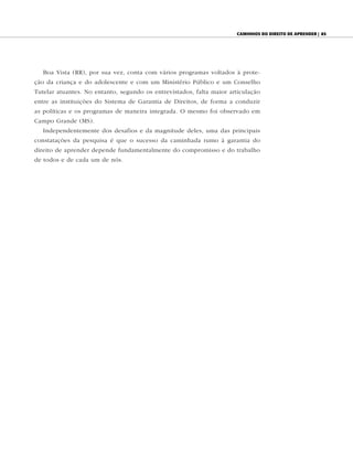 caminhOs dO direitO de aprender | 85




   Boa Vista (RR), por sua vez, conta com vários programas voltados à prote-
ção da criança e do adolescente e com um Ministério Público e um Conselho
Tutelar atuantes. No entanto, segundo os entrevistados, falta maior articulação
entre as instituições do Sistema de Garantia de Direitos, de forma a conduzir
as políticas e os programas de maneira integrada. O mesmo foi observado em
Campo Grande (MS).
   Independentemente dos desafios e da magnitude deles, uma das principais
constatações da pesquisa é que o sucesso da caminhada rumo à garantia do
direito de aprender depende fundamentalmente do compromisso e do trabalho
de todos e de cada um de nós.
 