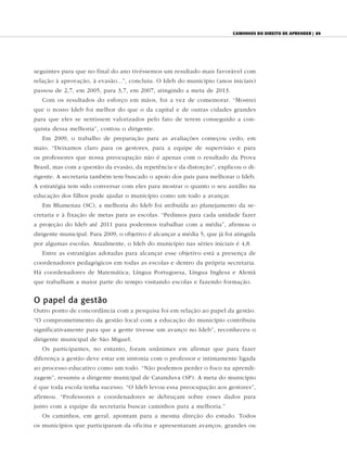 caminhos do direiTo de aprender | 89




seguintes para que no final do ano tivéssemos um resultado mais favorável com
relação à aprovação, à evasão...”, concluiu. O Ideb do município (anos iniciais)
passou de 2,7, em 2005, para 3,7, em 2007, atingindo a meta de 2013.
   Com os resultados do esforço em mãos, foi a vez de comemorar. “Mostrei
que o nosso Ideb foi melhor do que o da capital e de outras cidades grandes
para que eles se sentissem valorizados pelo fato de terem conseguido a con-
quista dessa melhoria”, contou o dirigente.
   Em 2009, o trabalho de preparação para as avaliações começou cedo, em
maio. “Deixamos claro para os gestores, para a equipe de supervisão e para
os professores que nossa preocupação não é apenas com o resultado da Prova
Brasil, mas com a questão da evasão, da repetência e da distorção”, explicou o di-
rigente. A secretaria também tem buscado o apoio dos pais para melhorar o Ideb.
A estratégia tem sido conversar com eles para mostrar o quanto o seu auxílio na
educação dos filhos pode ajudar o município como um todo a avançar.
   Em Blumenau (SC), a melhoria do Ideb foi atribuída ao planejamento da se-
cretaria e à fixação de metas para as escolas. “Pedimos para cada unidade fazer
a projeção do Ideb até 2011 para podermos trabalhar com a média”, afirmou o
dirigente municipal. Para 2009, o objetivo é alcançar a média 5, que já foi atingida
por algumas escolas. Atualmente, o Ideb do município nas séries iniciais é 4,8.
   Entre as estratégias adotadas para alcançar esse objetivo está a presença de
coordenadores pedagógicos em todas as escolas e dentro da própria secretaria.
Há coordenadores de Matemática, Língua Portuguesa, Língua Inglesa e Alemã
que trabalham a maior parte do tempo visitando escolas e fazendo formação.


O papel da gestão
Outro ponto de concordância com a pesquisa foi em relação ao papel da gestão.
“O comprometimento da gestão local com a educação do município contribuiu
significativamente para que a gente tivesse um avanço no Ideb”, reconheceu o
dirigente municipal de São Miguel.
   Os participantes, no entanto, foram unânimes em afirmar que para fazer
diferença a gestão deve estar em sintonia com o professor e intimamente ligada
ao processo educativo como um todo. “Não podemos perder o foco na aprendi-
zagem”, resumiu a dirigente municipal de Catanduva (SP). A meta do município
é que toda escola tenha sucesso. “O Ideb levou essa preocupação aos gestores”,
afirmou. “Professores e coordenadores se debruçam sobre esses dados para
junto com a equipe da secretaria buscar caminhos para a melhoria.”
   Os caminhos, em geral, apontam para a mesma direção do estudo. Todos
os municípios que participaram da oficina e apresentaram avanços, grandes ou
 