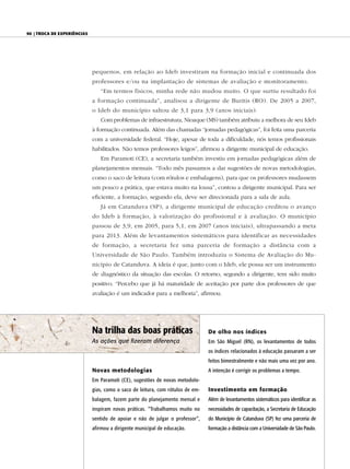 90 | Troca de experiências




                             pequenos, em relação ao Ideb investiram na formação inicial e continuada dos
                             professores e/ou na implantação de sistemas de avaliação e monitoramento.
                                “Em termos físicos, minha rede não mudou muito. O que surtiu resultado foi
                             a formação continuada”, analisou a dirigente de Buritis (RO). De 2005 a 2007,
                             o Ideb do município saltou de 3,1 para 3,9 (anos iniciais).
                                Com problemas de infraestrutura, Nioaque (MS) também atribuiu a melhora de seu Ideb
                             à formação continuada. Além das chamadas “jornadas pedagógicas”, foi feita uma parceria
                             com a universidade federal. “Hoje, apesar de toda a dificuldade, nós temos profissionais
                             habilitados. Não temos professores leigos”, afirmou a dirigente municipal de educação.
                                Em Paramoti (CE), a secretaria também investiu em jornadas pedagógicas além de
                             planejamentos mensais. “Todo mês passamos a dar sugestões de novas metodologias,
                             como o saco de leitura (com rótulos e embalagens), para que os professores mudassem
                             um pouco a prática, que estava muito na lousa”, contou a dirigente municipal. Para ser
                             eficiente, a formação, segundo ela, deve ser direcionada para a sala de aula.
                                Já em Catanduva (SP), a dirigente municipal de educação creditou o avanço
                             do Ideb à formação, à valorização do profissional e à avaliação. O município
                             passou de 3,9, em 2005, para 5,1, em 2007 (anos iniciais), ultrapassando a meta
                             para 2013. Além de levantamentos sistemáticos para identificar as necessidades
                             de formação, a secretaria fez uma parceria de formação a distância com a
                             Universidade de São Paulo. Também introduziu o Sistema de Avaliação do Mu-
                             nicípio de Catanduva. A ideia é que, junto com o Ideb, ele possa ser um instrumento
                             de diagnóstico da situação das escolas. O retorno, segundo a dirigente, tem sido muito
                             positivo. “Percebo que já há maturidade de aceitação por parte dos professores de que
                             avaliação é um indicador para a melhoria”, afirmou.




                             Na trilha das boas práticas                        De olho nos índices
                             As ações que fizeram diferença                     Em São Miguel (RN), os levantamentos de todos
                                                                                os índices relacionados à educação passaram a ser
                                                                                feitos bimestralmente e não mais uma vez por ano.
                             Novas metodologias                                 A intenção é corrigir os problemas a tempo.
                             Em Paramoti (CE), sugestões de novas metodolo-
                             gias, como o saco de leitura, com rótulos de em-   Investimento em formação
                             balagem, fazem parte do planejamento mensal e      Além de levantamentos sistemáticos para identificar as
                             inspiram novas práticas. “Trabalhamos muito no     necessidades de capacitação, a Secretaria de Educação
                             sentido de apoiar e não de julgar o professor”,    do Município de Catanduva (SP) fez uma parceria de
                             afirmou a dirigente municipal de educação.         formação a distância com a Universidade de São Paulo.
 