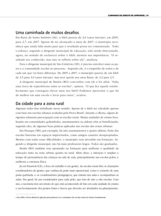 caminhos do direiTo de aprender | 91




Uma caminhada de muitos desafios
Em Barra de Santo Antônio (AL), o Ideb passou de 2,6 (anos iniciais), em 2005,
para 2,7, em 2007. Apesar de ter alcançado a meta de 2007, o município reco-
nhece que ainda falta muito para que o resultado possa ser comemorado. Todo
o esforço, segundo a dirigente municipal de educação, está sendo direcionado,
agora, no sentido de esclarecer sobre o Ideb, mostrar sua importância. “O re-
sultado era conhecido, mas não se refletia sobre ele”, analisou.
    Para o dirigente municipal de São Cristóvão (SE), é preciso envolver mais os pa-
res e a comunidade escolar no processo. Segundo ele, é o empenho de todos e de
cada um que vai fazer diferença. De 2005 a 2007, o município passou de um Ideb
de 2,5 para 3,0 (anos iniciais), mas teve queda nos anos finais: de 3,2 para 2,5.
    A dirigente municipal de Buritis (RO) concordou com ele e foi além. “Falta
uma troca de experiências entre as escolas”, opinou. “O que fez aquele estabe-
lecimento que conseguiu elevar mais seu Ideb? Podemos aproveitar o que há
de melhor em uma escola e levar para outra”, avaliou.


Da cidade para a zona rural
Algumas redes têm trabalhado nesse sentido. Apesar de o Ideb ser calculado apenas
com base nas escolas urbanas avaliadas pela Prova Brasil1, durante a oficina, alguns di-
rigentes relataram preocupação com as escolas rurais. Muitas unidades de ensino loca-
lizadas em comunidades quilombolas, assentamentos ou aldeias vêm se beneficiando,
segundo eles, de algumas boas práticas aplicadas nas escolas das zonas urbanas.
    Em Nioaque (MS), por exemplo, há oito assentamentos e quatro aldeias. Parte das
escolas funciona em espaços improvisados, como antigos casarões desapropriados.
Mesmo com todas essas dificuldades, o município vem investido em formação. Se-
gundo a dirigente municipal, não há mais professores leigos. Todos são graduados.
    Buritis (RO) também vem apostando na formação para melhorar a qualidade da
educação tanto na zona urbana quanto na rural. Além disso, a intenção é ampliar o
tempo de permanência das crianças na sala de aula, principalmente nas escolas polos, e
melhorar a estrutura física.
    Já em Paramoti (CE), o foco do trabalho é em gestão. As escolas rurais têm os chamados
coordenadores de gestão, que cuidam da parte mais operacional, como o conserto de uma
porta quebrada, e os coordenadores pedagógicos, que entram nas salas e acompanham as
aulas. Em geral, há um coordenador para cada polo, que tem de sete a oito escolas. Com
isso, a secretaria tem um retrato do que está acontecendo de fato em cada unidade de ensino
e um levantamento dos pontos fortes e fracos que deverão ser abordados no planejamento.


1 Em 2009, a Prova Brasil foi aplicada pela primeira vez a estudantes de escolas rurais do Ensino Fundamental.
 