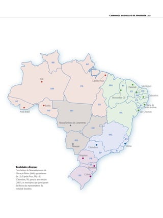 caminhos do direiTo de aprender | 93




                                             RR
                                                                                AP




                            Tefé
                                                                                          Capitão Poço

                                                                         PA                              MA         PI                      São Miguel
                                                                                                                              Paramoti
                                         AM
                                                                                                                                CE          RN
                                                                                                                                     PB            Cabaceiras
                                                                                                           Monsenhor Gil
AC                                                                                                                                   PE
                                                                                               TO                                          AL   Barra de
                                   Buritis
                                                                                                                                         SE   Santo Antônio
                                     RO                      MT
     Assis Brasil                                                                                                  BA                     São Cristóvão



                                                  Nossa Senhora do Livramento

                                                                                         GO


                                                                                                         MG
                                                                                                                         ES
                                                                  MS

                                                               Nioaque                                                     Vitória
                                                                                  Catanduva
                                                                                                              RJ
                                                                                                SP
                                                                       Braganey
                                                                                     PR

                                                                                     SC
Realidades diversas                                                               Blumenau
Com Índices de Desenvolvimento da
Educação Básica (Ideb) que variaram
                                                                       RS     Cidreira
de 2,2 (Capitão Poço, PA) a 5,1
(Catanduva, SP), para os anos iniciais
(2007), os municípios que participaram
da oficina são representativos da
realidade brasileira.
 