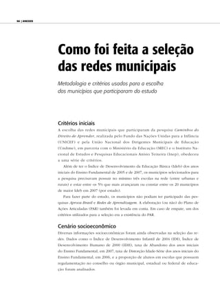 96 | anexos




              Como foi feita a seleção
              das redes municipais
              Metodologia e critérios usados para a escolha
              dos municípios que participaram do estudo




              Critérios iniciais
              A escolha das redes municipais que participaram da pesquisa Caminhos do
              Direito de Aprender, realizada pelo Fundo das Nações Unidas para a Infância
              (UNICEF) e pela União Nacional dos Dirigentes Municipais de Educação
              (Undime), em parceria com o Ministério da Educação (MEC) e o Instituto Na-
              cional de Estudos e Pesquisas Educacionais Anísio Teixeira (Inep), obedeceu
              a uma série de critérios.
                 Além de ter o Índice de Desenvolvimento da Educação Básica (Ideb) dos anos
              iniciais do Ensino Fundamental de 2005 e de 2007, os municípios selecionados para
              a pesquisa precisavam possuir no mínimo três escolas na rede (entre urbanas e
              rurais) e estar entre os 5% que mais avançaram ou constar entre os 20 municípios
              de maior Ideb em 2007 (por estado).
                 Para fazer parte do estudo, os municípios não podiam ter participado das pes-
              quisas Aprova Brasil e Redes de Aprendizagem. A elaboração (ou não) do Plano de
              Ações Articuladas (PAR) também foi levada em conta. Em caso de empate, um dos
              critérios utilizados para a seleção era a existência do PAR.


              Cenário socioeconômico
              Diversas informações socioeconômicas foram ainda observadas na seleção das re-
              des. Dados como o Índice de Desenvolvimento Infantil de 2004 (IDI), Índice de
              Desenvolvimento Humano de 2000 (IDH), taxa de Abandono dos anos iniciais
              do Ensino Fundamental, em 2007, taxa de Distorção Idade-Série dos anos iniciais do
              Ensino Fundamental, em 2006, e a proporção de alunos em escolas que possuem
              regulamentação no conselho ou órgão municipal, estadual ou federal de educa-
              ção foram analisados.
 