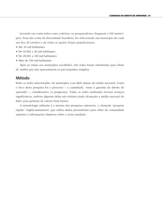 Caminhos do direito de aprender | 97




   Levando em conta todos esses critérios, os pesquisadores chegaram a 160 municí-
pios. Para dar conta da diversidade brasileira, foi selecionado um município de cada
um dos 26 estados e de todas as quatro faixas populacionais:
• Até 10 mil habitantes
• De 10.001 a 20 mil habitantes
• De 20.001 a 100 mil habitantes
• Mais de 100 mil habitantes
   Após as visitas aos municípios escolhidos, três redes foram substituídas para efeito
de análise por não apresentarem os pré-requisitos exigidos.


Método
Entre as redes selecionadas, há municípios com Ideb abaixo da média nacional. Como
o foco desta pesquisa foi o processo – a caminhada rumo à garantia do direito de
aprender –, consideramos os progressos. Todas as redes analisadas tiveram avanços
significativos, embora algumas delas não tenham ainda alcançado a média nacional do
Ideb, pois partiram de valores bem baixos.
   A metodologia utilizada é a mesma das pesquisas anteriores, a chamada “pesquisa
rápida” (rapid assessment), que utiliza dados preexistentes para obter da comunidade
opiniões e informações objetivas sobre o tema estudado.
 
