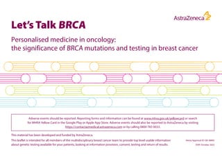 Let’s Talk BRCA
Personalised medicine in oncology:
the significance of BRCA mutations and testing in breast cancer
This leaflet is intended for all members of the multidisciplinary breast cancer team to provide top level usable information
about genetic testing available for your patients, looking at information provision, consent, testing and return of results.
Adverse events should be reported. Reporting forms and information can be found at www.mhra.gov.uk/yellowcard or search
for MHRA Yellow Card in the Google Play or Apple App Store. Adverse events should also be reported to AstraZeneca by visiting
https://contactazmedical.astrazeneca.com or by calling 0800 783 0033.
This material has been developed and funded by AstraZeneca.
Veeva Approval ID: GB-38895
DOP: October 2022
 