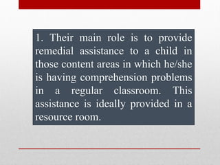 1. Their main role is to provide
remedial assistance to a child in
those content areas in which he/she
is having comprehension problems
in a regular classroom. This
assistance is ideally provided in a
resource room.
 