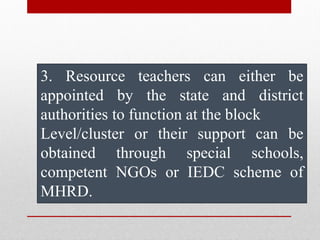 3. Resource teachers can either be
appointed by the state and district
authorities to function at the block
Level/cluster or their support can be
obtained through special schools,
competent NGOs or IEDC scheme of
MHRD.
 