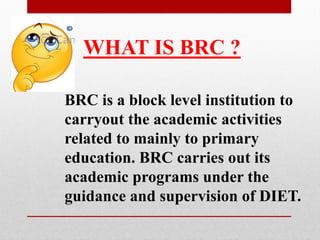 BRC is a block level institution to
carryout the academic activities
related to mainly to primary
education. BRC carries out its
academic programs under the
guidance and supervision of DIET.
WHAT IS BRC ?
 
