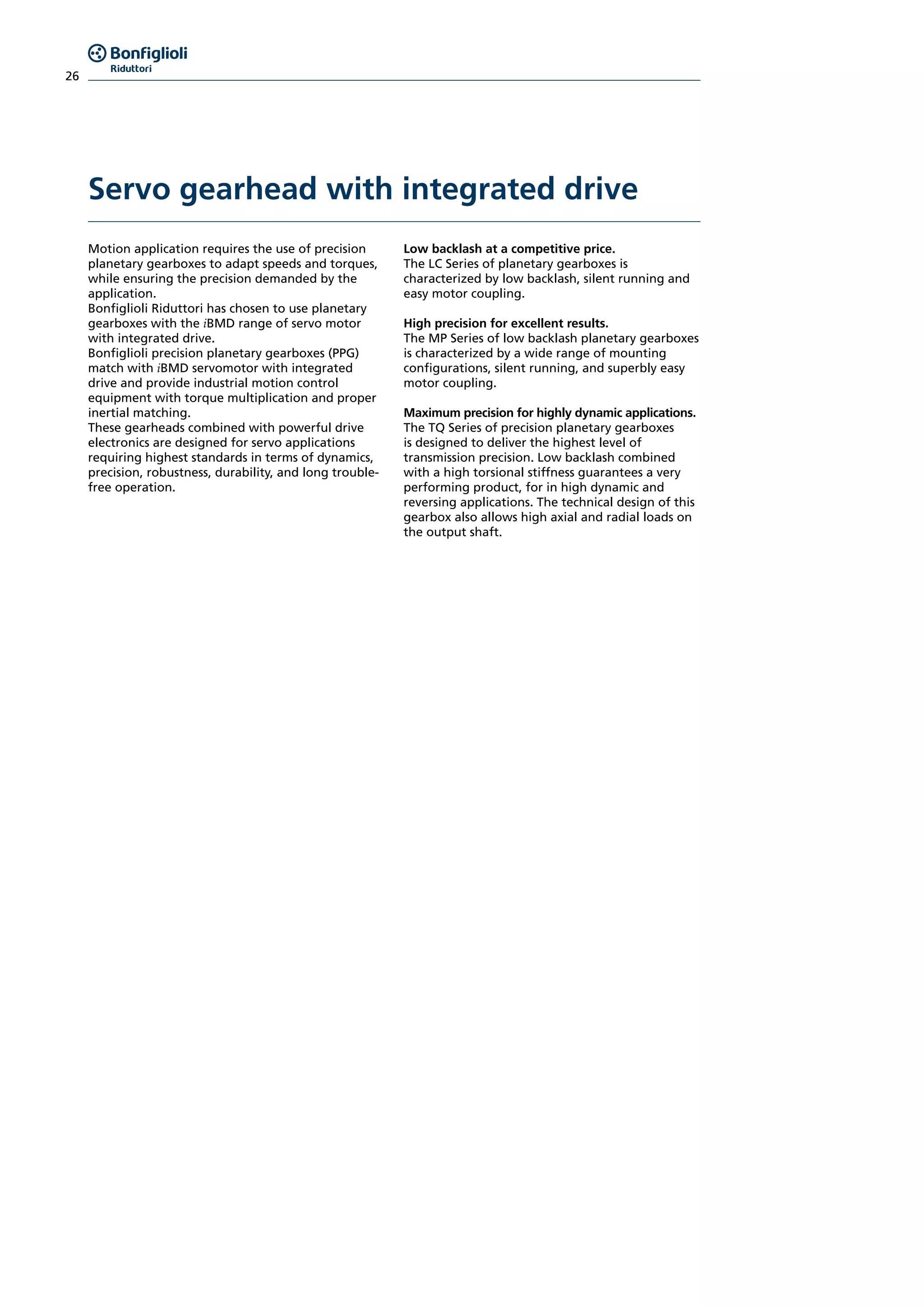26
Motion application requires the use of precision
planetary gearboxes to adapt speeds and torques,
while ensuring the precision demanded by the
application.
Bonfiglioli Riduttori has chosen to use planetary
gearboxes with the iBMD range of servo motor
with integrated drive.
Bonfiglioli precision planetary gearboxes (PPG)
match with iBMD servomotor with integrated
drive and provide industrial motion control
equipment with torque multiplication and proper
inertial matching.
These gearheads combined with powerful drive
electronics are designed for servo applications
requiring highest standards in terms of dynamics,
precision, robustness, durability, and long trouble-
free operation.
Low backlash at a competitive price.
The LC Series of planetary gearboxes is
characterized by low backlash, silent running and
easy motor coupling.
High precision for excellent results.
The MP Series of low backlash planetary gearboxes
is characterized by a wide range of mounting
configurations, silent running, and superbly easy
motor coupling.
Maximum precision for highly dynamic applications.
The TQ Series of precision planetary gearboxes
is designed to deliver the highest level of
transmission precision. Low backlash combined
with a high torsional stiffness guarantees a very
performing product, for in high dynamic and
reversing applications. The technical design of this
gearbox also allows high axial and radial loads on
the output shaft.
Servo gearhead with integrated drive
 