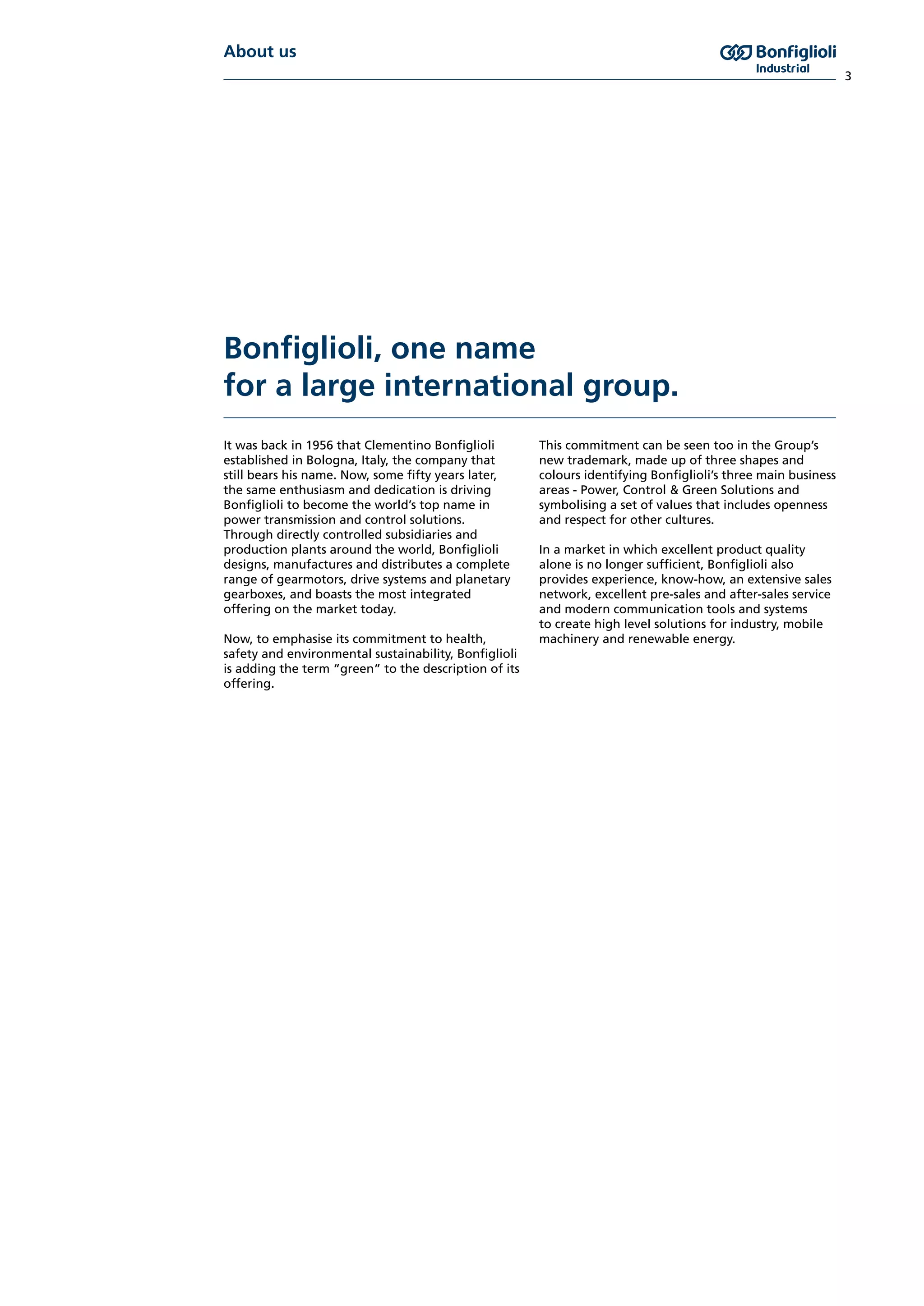 About us
3
Bonfiglioli, one name
for a large international group.
It was back in 1956 that Clementino Bonfiglioli
established in Bologna, Italy, the company that
still bears his name. Now, some fifty years later,
the same enthusiasm and dedication is driving
Bonfiglioli to become the world’s top name in
power transmission and control solutions.
Through directly controlled subsidiaries and
production plants around the world, Bonfiglioli
designs, manufactures and distributes a complete
range of gearmotors, drive systems and planetary
gearboxes, and boasts the most integrated
offering on the market today.
Now, to emphasise its commitment to health,
safety and environmental sustainability, Bonfiglioli
is adding the term “green” to the description of its
offering.
This commitment can be seen too in the Group’s
new trademark, made up of three shapes and
colours identifying Bonfiglioli’s three main business
areas - Power, Control & Green Solutions and
symbolising a set of values that includes openness
and respect for other cultures.
In a market in which excellent product quality
alone is no longer sufficient, Bonfiglioli also
provides experience, know-how, an extensive sales
network, excellent pre-sales and after-sales service
and modern communication tools and systems
to create high level solutions for industry, mobile
machinery and renewable energy.
 