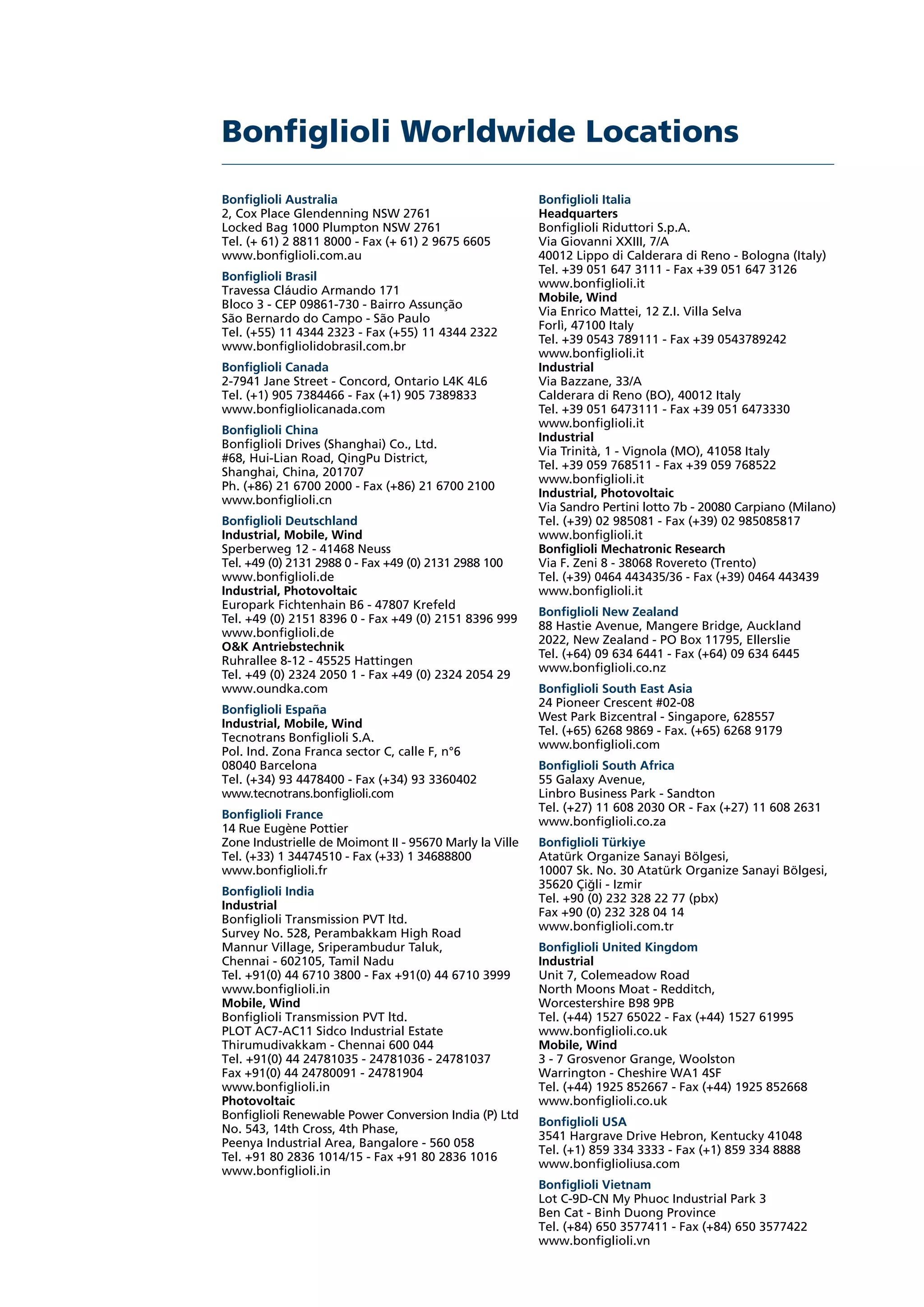 Bonfiglioli Worldwide Locations
Bonfiglioli Italia
Headquarters
Bonfiglioli Riduttori S.p.A.
Via Giovanni XXIII, 7/A
40012 Lippo di Calderara di Reno - Bologna (Italy)
Tel. +39 051 647 3111 - Fax +39 051 647 3126
www.bonfiglioli.it
Mobile, Wind
Via Enrico Mattei, 12 Z.I. Villa Selva
Forlì, 47100 Italy
Tel. +39 0543 789111 - Fax +39 0543789242
www.bonfiglioli.it
Industrial
Via Bazzane, 33/A
Calderara di Reno (BO), 40012 Italy
Tel. +39 051 6473111 - Fax +39 051 6473330
www.bonfiglioli.it
Industrial
Via Trinità, 1 - Vignola (MO), 41058 Italy
Tel. +39 059 768511 - Fax +39 059 768522
www.bonfiglioli.it
Industrial, Photovoltaic
Via Sandro Pertini lotto 7b - 20080 Carpiano (Milano)
Tel. (+39) 02 985081 - Fax (+39) 02 985085817
www.bonfiglioli.it
Bonfiglioli Mechatronic Research
Via F. Zeni 8 - 38068 Rovereto (Trento)
Tel. (+39) 0464 443435/36 - Fax (+39) 0464 443439
www.bonfiglioli.it
Bonfiglioli New Zealand
88 Hastie Avenue, Mangere Bridge, Auckland
2022, New Zealand - PO Box 11795, Ellerslie
Tel. (+64) 09 634 6441 - Fax (+64) 09 634 6445
www.bonfiglioli.co.nz
Bonfiglioli South East Asia
24 Pioneer Crescent #02-08
West Park Bizcentral - Singapore, 628557
Tel. (+65) 6268 9869 - Fax. (+65) 6268 9179
www.bonfiglioli.com
Bonfiglioli South Africa
55 Galaxy Avenue,
Linbro Business Park - Sandton
Tel. (+27) 11 608 2030 OR - Fax (+27) 11 608 2631
www.bonfiglioli.co.za
Bonfiglioli Türkiye
Atatürk Organize Sanayi Bölgesi,
10007 Sk. No. 30 Atatürk Organize Sanayi Bölgesi,
35620 Çigli - Izmir
Tel. +90 (0) 232 328 22 77 (pbx)
Fax +90 (0) 232 328 04 14
www.bonfiglioli.com.tr
Bonfiglioli United Kingdom
Industrial
Unit 7, Colemeadow Road
North Moons Moat - Redditch,
Worcestershire B98 9PB
Tel. (+44) 1527 65022 - Fax (+44) 1527 61995
www.bonfiglioli.co.uk
Mobile, Wind
3 - 7 Grosvenor Grange, Woolston
Warrington - Cheshire WA1 4SF
Tel. (+44) 1925 852667 - Fax (+44) 1925 852668
www.bonfiglioli.co.uk
Bonfiglioli USA
3541 Hargrave Drive Hebron, Kentucky 41048
Tel. (+1) 859 334 3333 - Fax (+1) 859 334 8888
www.bonfiglioliusa.com
Bonfiglioli Vietnam
Lot C-9D-CN My Phuoc Industrial Park 3
Ben Cat - Binh Duong Province
Tel. (+84) 650 3577411 - Fax (+84) 650 3577422
www.bonfiglioli.vn
Bonfiglioli Australia
2, Cox Place Glendenning NSW 2761
Locked Bag 1000 Plumpton NSW 2761
Tel. (+ 61) 2 8811 8000 - Fax (+ 61) 2 9675 6605
www.bonfiglioli.com.au
Bonfiglioli Brasil
Travessa Cláudio Armando 171
Bloco 3 - CEP 09861-730 - Bairro Assunção
São Bernardo do Campo - São Paulo
Tel. (+55) 11 4344 2323 - Fax (+55) 11 4344 2322
www.bonfigliolidobrasil.com.br
Bonfiglioli Canada
2-7941 Jane Street - Concord, Ontario L4K 4L6
Tel. (+1) 905 7384466 - Fax (+1) 905 7389833
www.bonfigliolicanada.com
Bonfiglioli China
Bonfiglioli Drives (Shanghai) Co., Ltd.
#68, Hui-Lian Road, QingPu District,
Shanghai, China, 201707
Ph. (+86) 21 6700 2000 - Fax (+86) 21 6700 2100
www.bonfiglioli.cn
Bonfiglioli Deutschland
Industrial, Mobile, Wind
Sperberweg 12 - 41468 Neuss
Tel. +49 (0) 2131 2988 0 - Fax +49 (0) 2131 2988 100
www.bonfiglioli.de
Industrial, Photovoltaic
Europark Fichtenhain B6 - 47807 Krefeld
Tel. +49 (0) 2151 8396 0 - Fax +49 (0) 2151 8396 999
www.bonfiglioli.de
O&K Antriebstechnik
Ruhrallee 8-12 - 45525 Hattingen
Tel. +49 (0) 2324 2050 1 - Fax +49 (0) 2324 2054 29
www.oundka.com
Bonfiglioli España
Industrial, Mobile, Wind
Tecnotrans Bonfiglioli S.A.
Pol. Ind. Zona Franca sector C, calle F, n°6
08040 Barcelona
Tel. (+34) 93 4478400 - Fax (+34) 93 3360402
www.tecnotrans.bonfiglioli.com
Bonfiglioli France
14 Rue Eugène Pottier
Zone Industrielle de Moimont II - 95670 Marly la Ville
Tel. (+33) 1 34474510 - Fax (+33) 1 34688800
www.bonfiglioli.fr
Bonfiglioli India
Industrial
Bonfiglioli Transmission PVT ltd.
Survey No. 528, Perambakkam High Road
Mannur Village, Sriperambudur Taluk,
Chennai - 602105, Tamil Nadu
Tel. +91(0) 44 6710 3800 - Fax +91(0) 44 6710 3999
www.bonfiglioli.in
Mobile, Wind
Bonfiglioli Transmission PVT ltd.
PLOT AC7-AC11 Sidco Industrial Estate
Thirumudivakkam - Chennai 600 044
Tel. +91(0) 44 24781035 - 24781036 - 24781037
Fax +91(0) 44 24780091 - 24781904
www.bonfiglioli.in
Photovoltaic
Bonfiglioli Renewable Power Conversion India (P) Ltd
No. 543, 14th Cross, 4th Phase,
Peenya Industrial Area, Bangalore - 560 058
Tel. +91 80 2836 1014/15 - Fax +91 80 2836 1016
www.bonfiglioli.in
 
