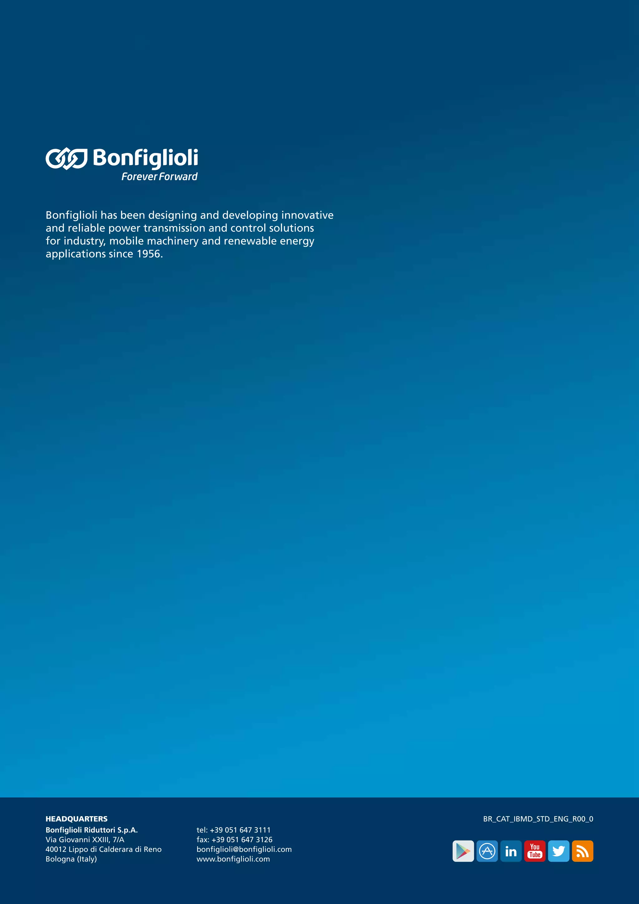 Bonfiglioli has been designing and developing innovative
and reliable power transmission and control solutions
for industry, mobile machinery and renewable energy
applications since 1956.
BR_CAT_IBMD_STD_ENG_R00_0HEADQUARTERS
Bonfiglioli Riduttori S.p.A.
Via Giovanni XXIII, 7/A
40012 Lippo di Calderara di Reno
Bologna (Italy)
tel: +39 051 647 3111
fax: +39 051 647 3126
bonfiglioli@bonfiglioli.com
www.bonfiglioli.com
 