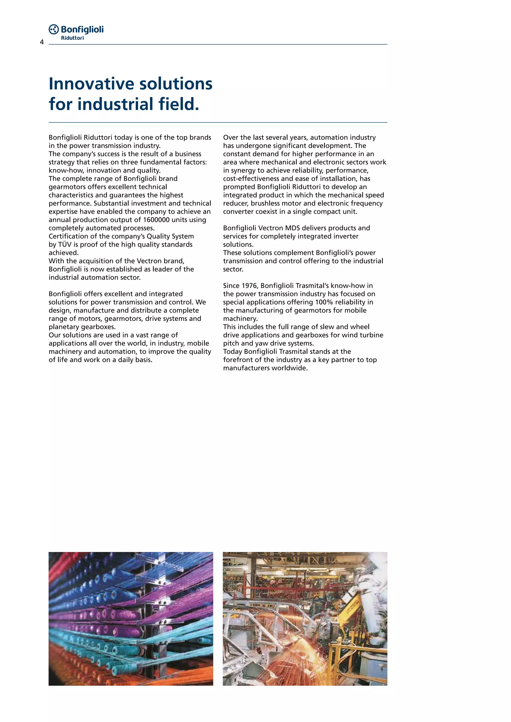 4
Innovative solutions
for industrial field.
Bonfiglioli Riduttori today is one of the top brands
in the power transmission industry.
The company’s success is the result of a business
strategy that relies on three fundamental factors:
know-how, innovation and quality.
The complete range of Bonfiglioli brand
gearmotors offers excellent technical
characteristics and guarantees the highest
performance. Substantial investment and technical
expertise have enabled the company to achieve an
annual production output of 1600000 units using
completely automated processes.
Certification of the company’s Quality System
by TÜV is proof of the high quality standards
achieved.
With the acquisition of the Vectron brand,
Bonfiglioli is now established as leader of the
industrial automation sector.
Bonfiglioli offers excellent and integrated
solutions for power transmission and control. We
design, manufacture and distribute a complete
range of motors, gearmotors, drive systems and
planetary gearboxes.
Our solutions are used in a vast range of
applications all over the world, in industry, mobile
machinery and automation, to improve the quality
of life and work on a daily basis.
Over the last several years, automation industry
has undergone significant development. The
constant demand for higher performance in an
area where mechanical and electronic sectors work
in synergy to achieve reliability, performance,
cost-effectiveness and ease of installation, has
prompted Bonfiglioli Riduttori to develop an
integrated product in which the mechanical speed
reducer, brushless motor and electronic frequency
converter coexist in a single compact unit.
Bonfiglioli Vectron MDS delivers products and
services for completely integrated inverter
solutions.
These solutions complement Bonfiglioli’s power
transmission and control offering to the industrial
sector.
Since 1976, Bonfiglioli Trasmital’s know-how in
the power transmission industry has focused on
special applications offering 100% reliability in
the manufacturing of gearmotors for mobile
machinery.
This includes the full range of slew and wheel
drive applications and gearboxes for wind turbine
pitch and yaw drive systems.
Today Bonfiglioli Trasmital stands at the
forefront of the industry as a key partner to top
manufacturers worldwide.
 