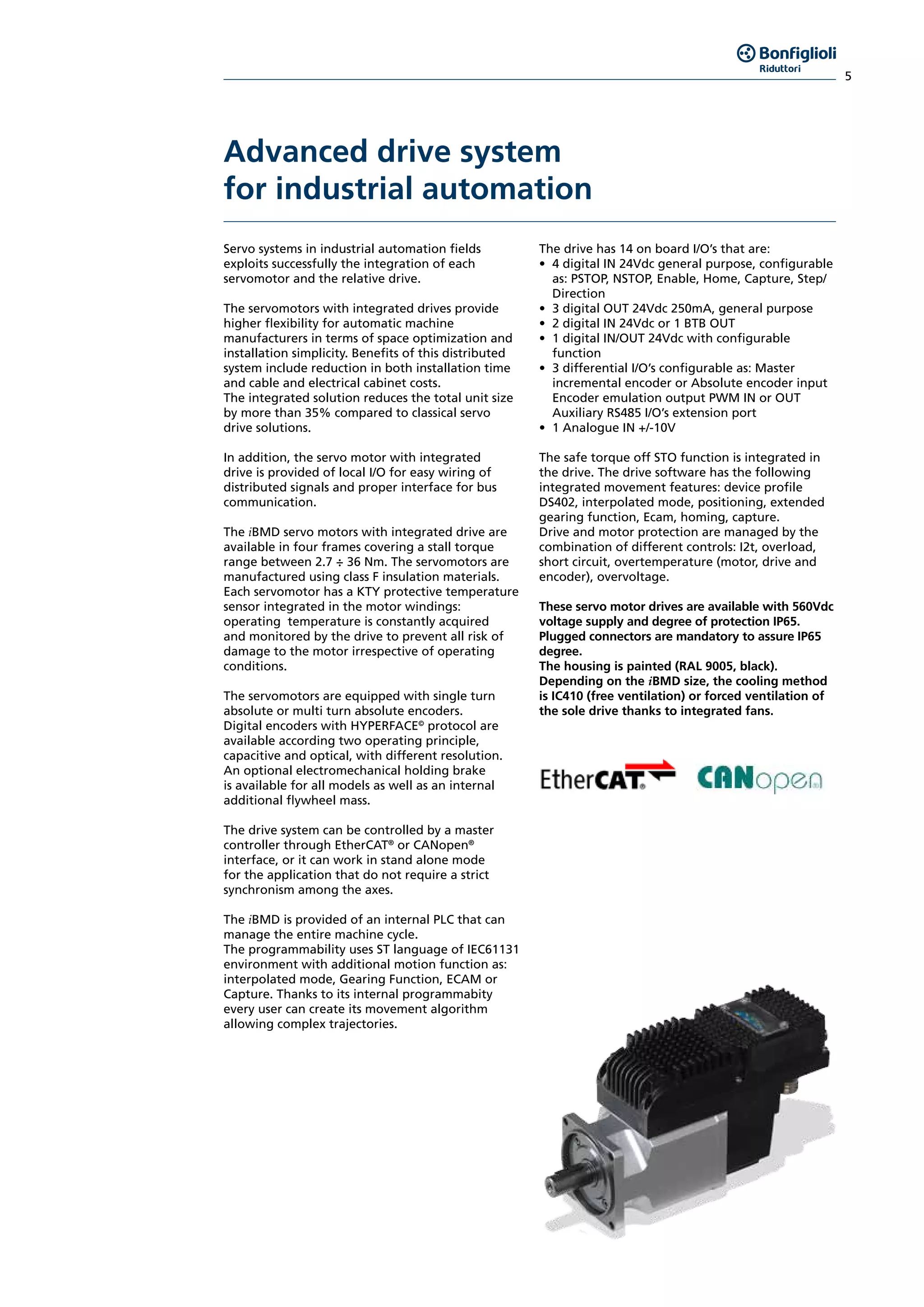 5
Advanced drive system
for industrial automation
Servo systems in industrial automation fields
exploits successfully the integration of each
servomotor and the relative drive.
The servomotors with integrated drives provide
higher flexibility for automatic machine
manufacturers in terms of space optimization and
installation simplicity. Benefits of this distributed
system include reduction in both installation time
and cable and electrical cabinet costs.
The integrated solution reduces the total unit size
by more than 35% compared to classical servo
drive solutions.
In addition, the servo motor with integrated
drive is provided of local I/O for easy wiring of
distributed signals and proper interface for bus
communication.
The iBMD servo motors with integrated drive are
available in four frames covering a stall torque
range between 2.7 ÷ 36 Nm. The servomotors are
manufactured using class F insulation materials.
Each servomotor has a KTY protective temperature
sensor integrated in the motor windings:
operating temperature is constantly acquired
and monitored by the drive to prevent all risk of
damage to the motor irrespective of operating
conditions.
The servomotors are equipped with single turn
absolute or multi turn absolute encoders.
Digital encoders with HYPERFACE©
protocol are
available according two operating principle,
capacitive and optical, with different resolution.
An optional electromechanical holding brake
is available for all models as well as an internal
additional flywheel mass.
The drive system can be controlled by a master
controller through EtherCAT®
or CANopen®
interface, or it can work in stand alone mode
for the application that do not require a strict
synchronism among the axes.
The iBMD is provided of an internal PLC that can
manage the entire machine cycle.
The programmability uses ST language of IEC61131
environment with additional motion function as:
interpolated mode, Gearing Function, ECAM or
Capture. Thanks to its internal programmabity
every user can create its movement algorithm
allowing complex trajectories.
The drive has 14 on board I/O’s that are:
•	 4 digital IN 24Vdc general purpose, configurable
as: PSTOP, NSTOP, Enable, Home, Capture, Step/
Direction
•	 3 digital OUT 24Vdc 250mA, general purpose
•	 2 digital IN 24Vdc or 1 BTB OUT
•	 1 digital IN/OUT 24Vdc with configurable
function
•	 3 differential I/O’s configurable as: Master
incremental encoder or Absolute encoder input
Encoder emulation output PWM IN or OUT
Auxiliary RS485 I/O’s extension port
•	 1 Analogue IN +/-10V
The safe torque off STO function is integrated in
the drive. The drive software has the following
integrated movement features: device profile
DS402, interpolated mode, positioning, extended
gearing function, Ecam, homing, capture.
Drive and motor protection are managed by the
combination of different controls: I2t, overload,
short circuit, overtemperature (motor, drive and
encoder), overvoltage.
These servo motor drives are available with 560Vdc
voltage supply and degree of protection IP65.
Plugged connectors are mandatory to assure IP65
degree.
The housing is painted (RAL 9005, black).
Depending on the iBMD size, the cooling method
is IC410 (free ventilation) or forced ventilation of
the sole drive thanks to integrated fans.
 