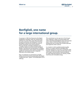 About us
3
Bonfiglioli, one name
for a large international group.
It was back in 1956 that Clementino Bonfiglioli
established in Bologna, Italy, the company that
still bears his name. Now, some fifty years later,
the same enthusiasm and dedication is driving
Bonfiglioli to become the world’s top name in
power transmission and control solutions.
Through directly controlled subsidiaries and
production plants around the world, Bonfiglioli
designs, manufactures and distributes a complete
range of gearmotors, drive systems and planetary
gearboxes, and boasts the most integrated
offering on the market today.
Now, to emphasise its commitment to health,
safety and environmental sustainability, Bonfiglioli
is adding the term “green” to the description of its
offering.
This commitment can be seen too in the Group’s
new trademark, made up of three shapes and
colours identifying Bonfiglioli’s three main business
areas - Power, Control & Green Solutions and
symbolising a set of values that includes openness
and respect for other cultures.
In a market in which excellent product quality
alone is no longer sufficient, Bonfiglioli also
provides experience, know-how, an extensive sales
network, excellent pre-sales and after-sales service
and modern communication tools and systems
to create high level solutions for industry, mobile
machinery and renewable energy.
 