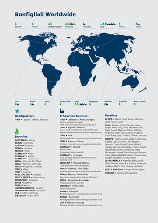 Bonfiglioli Worldwide
Headquarters
ITALY • Lippo di Calderara, Bologna
Branches
AUSTRALIA • Sydney
BRAZIL • São Paulo
CANADA • Toronto
CHINA • Shanghai
FRANCE • Paris
GERMANY • Neuss
GERMANY • Krefeld
GERMANY • Hattingen
INDIA • Chennai, Tamil Nadu
INDIA • Mannur, Tamil Nadu
INDIA • Bangalore, Karnataka
ITALY • Milano
ITALY • Rovereto
NEW ZEALAND • Auckland
SOUTH AFRICA • Johannesburg
SINGAPORE • Singapore
SPAIN • Barcelona
TURKEY • Izmir
UNITED KINGDOM • Redditch
UNITED KINGDOM • Warrington
USA • Hebron, Kentucky
VIETNAM • Ho Chi Minh
Resellers
AFRICA • Algeria, Egypt, Kenya, Morocco,
South Africa, Tunisia
ASIA • Bahrain, China, Emirates, Japan,
Jordan, Hong Kong, India, Indonesia, Iran,
Israel, Kuwait, Malaysia, Oman, Pakistan,
Philippine, Qatar, Saudi Arabia, Singapore,
South Korea, Syria, Thailand, Taiwan, Vietnam
EUROPE • Albania, Austria, Belgium, Bielorussia,
Bulgaria, Cyprus, Croatia, Czech Republic,
Denmark, Estonia, Finland, France, Holland,
Hungary, Germany, Great Britain, Greece, Ireland,
Italy, Lettonia, Lituania, Luxemburg, Malta,
Montenegro, Norway, Poland, Portugal, Romania,
Russia, Slovakian Republic, Serbia, Slovenia, Spain,
Sweden, Switzerland, Turkey, Ucraina
LATIN AMERICA • Argentine, Bolivia, Brasil,
Chile, Colombia, Costa Rica, Ecuador, Guatemala,
Honduras, Mexico, Peru, Uruguay, Venezuela
NORTH AMERICA • Canada, United States
OCEANIA • Australia, New Zealand
Production facilities
ITALY • Calderara di Reno, Bologna
Casting and gearcutting plant
VF/W series manufacturing and assembly plant
ITALY • Vignola, Modena
A, C, F series manufacturing and assembly plant
Precision gearbox manufacturing and assembly plant
ITALY • Forlì
Planetary gearboxes manufacturing and assembly plant
ITALY • Rovereto, Trento
Brushless motor and precision gearboxes production
GERMANY • Krefeld
Inverter plant
Photovoltaic Inverter assembly
GERMANY • Hattingen
Large planetary gearboxes manufacturing and
assembly plant
SLOVAKIA • Považská Bystrica
Large gearboxes manufacturing plant
INDIA • Chennai, Tamil Nadu
Planetary gearbox manufacturing and assembly plant
INDIA • Mannur, Tamil Nadu
Gearmotors manufacturing and assembly plant
INDIA • Bangalore, Karnataka
Photovoltaic Inverter assembly
VIETNAM • Ho Chi Minh
Electric motor plant
CHINA • Shanghai
Planetary gearboxes manufacturing and assembly plant
BRAZIL • São Paulo
Planetary gearboxes manufacturing and assembly plant
USA • Hebron, Kentucky
Planetary gearboxes manufacturing and assembly plant
USA
Canada
IndiaSpain
United Kingdom
Vietnam
Italy
Brazil
France
Singapore
Slovakia
South Africa
Germany
Australia
Turkey
New Zealand
China
 