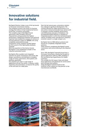 4
Innovative solutions
for industrial field.
Bonfiglioli Riduttori today is one of the top brands
in the power transmission industry.
The company’s success is the result of a business
strategy that relies on three fundamental factors:
know-how, innovation and quality.
The complete range of Bonfiglioli brand
gearmotors offers excellent technical
characteristics and guarantees the highest
performance. Substantial investment and technical
expertise have enabled the company to achieve an
annual production output of 1600000 units using
completely automated processes.
Certification of the company’s Quality System
by TÜV is proof of the high quality standards
achieved.
With the acquisition of the Vectron brand,
Bonfiglioli is now established as leader of the
industrial automation sector.
Bonfiglioli offers excellent and integrated
solutions for power transmission and control. We
design, manufacture and distribute a complete
range of motors, gearmotors, drive systems and
planetary gearboxes.
Our solutions are used in a vast range of
applications all over the world, in industry, mobile
machinery and automation, to improve the quality
of life and work on a daily basis.
Over the last several years, automation industry
has undergone significant development. The
constant demand for higher performance in an
area where mechanical and electronic sectors work
in synergy to achieve reliability, performance,
cost-effectiveness and ease of installation, has
prompted Bonfiglioli Riduttori to develop an
integrated product in which the mechanical speed
reducer, brushless motor and electronic frequency
converter coexist in a single compact unit.
Bonfiglioli Vectron MDS delivers products and
services for completely integrated inverter
solutions.
These solutions complement Bonfiglioli’s power
transmission and control offering to the industrial
sector.
Since 1976, Bonfiglioli Trasmital’s know-how in
the power transmission industry has focused on
special applications offering 100% reliability in
the manufacturing of gearmotors for mobile
machinery.
This includes the full range of slew and wheel
drive applications and gearboxes for wind turbine
pitch and yaw drive systems.
Today Bonfiglioli Trasmital stands at the
forefront of the industry as a key partner to top
manufacturers worldwide.
 