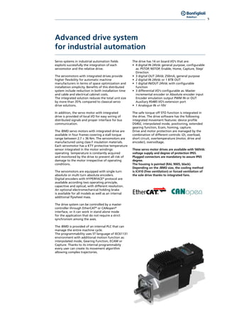 5
Advanced drive system
for industrial automation
Servo systems in industrial automation fields
exploits successfully the integration of each
servomotor and the relative drive.
The servomotors with integrated drives provide
higher flexibility for automatic machine
manufacturers in terms of space optimization and
installation simplicity. Benefits of this distributed
system include reduction in both installation time
and cable and electrical cabinet costs.
The integrated solution reduces the total unit size
by more than 35% compared to classical servo
drive solutions.
In addition, the servo motor with integrated
drive is provided of local I/O for easy wiring of
distributed signals and proper interface for bus
communication.
The iBMD servo motors with integrated drive are
available in four frames covering a stall torque
range between 2.7 ÷ 36 Nm. The servomotors are
manufactured using class F insulation materials.
Each servomotor has a KTY protective temperature
sensor integrated in the motor windings:
operating temperature is constantly acquired
and monitored by the drive to prevent all risk of
damage to the motor irrespective of operating
conditions.
The servomotors are equipped with single turn
absolute or multi turn absolute encoders.
Digital encoders with HYPERFACE©
protocol are
available according two operating principle,
capacitive and optical, with different resolution.
An optional electromechanical holding brake
is available for all models as well as an internal
additional flywheel mass.
The drive system can be controlled by a master
controller through EtherCAT®
or CANopen®
interface, or it can work in stand alone mode
for the application that do not require a strict
synchronism among the axes.
The iBMD is provided of an internal PLC that can
manage the entire machine cycle.
The programmability uses ST language of IEC61131
environment with additional motion function as:
interpolated mode, Gearing Function, ECAM or
Capture. Thanks to its internal programmabity
every user can create its movement algorithm
allowing complex trajectories.
The drive has 14 on board I/O’s that are:
•	 4 digital IN 24Vdc general purpose, configurable
as: PSTOP, NSTOP, Enable, Home, Capture, Step/
Direction
•	 3 digital OUT 24Vdc 250mA, general purpose
•	 2 digital IN 24Vdc or 1 BTB OUT
•	 1 digital IN/OUT 24Vdc with configurable
function
•	 3 differential I/O’s configurable as: Master
incremental encoder or Absolute encoder input
Encoder emulation output PWM IN or OUT
Auxiliary RS485 I/O’s extension port
•	 1 Analogue IN +/-10V
The safe torque off STO function is integrated in
the drive. The drive software has the following
integrated movement features: device profile
DS402, interpolated mode, positioning, extended
gearing function, Ecam, homing, capture.
Drive and motor protection are managed by the
combination of different controls: I2t, overload,
short circuit, overtemperature (motor, drive and
encoder), overvoltage.
These servo motor drives are available with 560Vdc
voltage supply and degree of protection IP65.
Plugged connectors are mandatory to assure IP65
degree.
The housing is painted (RAL 9005, black).
Depending on the iBMD size, the cooling method
is IC410 (free ventilation) or forced ventilation of
the sole drive thanks to integrated fans.
 