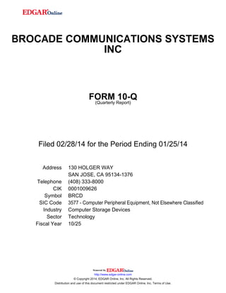 BROCADE COMMUNICATIONS SYSTEMS
INC
FORM 10-Q
(Quarterly Report)
Filed 02/28/14 for the Period Ending 01/25/14
Address 130 HOLGER WAY
SAN JOSE, CA 95134-1376
Telephone (408) 333-8000
CIK 0001009626
Symbol BRCD
SIC Code 3577 - Computer Peripheral Equipment, Not Elsewhere Classified
Industry Computer Storage Devices
Sector Technology
Fiscal Year 10/25
http://www.edgar-online.com
© Copyright 2014, EDGAR Online, Inc. All Rights Reserved.
Distribution and use of this document restricted under EDGAR Online, Inc. Terms of Use.
 
