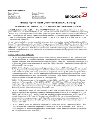 Page 1 of 12
Exhibit 99.1
BROCADE CONTACTS
Public Relations
John Noh
Tel: 408-333-5108
jnoh@brocade.com
Investor Relations
Ben Jones
Tel: 408-333-6601
bjones@brocade.com
Brocade Reports Fourth Quarter and Fiscal 2013 Earnings
FY2013 GAAP EPS increased 10% Yr./Yr. and non-GAAP EPS increased 21% Yr./Yr.
SAN JOSE, Calif., November 18, 2013 — Brocade®
(NASDAQ: BRCD) today reported financial results for its fourth
quarter and full fiscal year 2013 ended October 26, 2013. Brocade reported fourth quarter revenue of $559 million, representing
a decrease of 3% year-over-year and an increase of 4% quarter-over-quarter. Revenue for fiscal year 2013 was $2,223 million,
down 1% year-over-year. The resulting GAAP diluted earnings-per-share (EPS) was $0.14 for Q4 and $0.45 for fiscal 2013, up
27% and 10% year-over-year, respectively. Non-GAAP diluted EPS was $0.24 for Q4 and $0.80 for fiscal 2013, up 41% and
21% year-over-year, respectively.
“Q4 was a quarter in which we executed successfully across many facets of our business strategy,” said Lloyd Carney, CEO of
Brocade. “We exceeded expectations for non-GAAP operating margin, non-GAAP EPS, and cash flow despite the U.S. Federal
budget issues and continued softness in the overall storage market. This resulted in record non-GAAP net income and non-
GAAP EPS for both Q4 and fiscal 2013. Our solid performance in our fourth quarter was a great end to a transformative year
for Brocade. I am pleased with the focus and execution of our team and excited about building upon our success in fiscal year
2014 and beyond."
Summary of Q4 and fiscal 2013 results:
• Q4 2013 Storage Area Networking (SAN) business revenue, including products and services, was $380 million, down
4% year-over-year and up 3% quarter-over-quarter. The lower year-over-year SAN business revenue was impacted by
continued soft demand in the overall storage market. Brocade Gen 5 (16 Gbps) Fibre Channel products represented 69%
of director and switch revenue in the quarter, up from 34% in Q4 2012. Fiscal 2013 SAN business revenue was $1,540
million, down 2% year-over-year.
• Q4 2013 IP Networking business revenue, including products and services, was $179 million, down 3% year-over-year
and up 7% quarter-over-quarter. From a product standpoint, Ethernet switch revenue was down 8% year-over-year and
up 4% quarter-over-quarter, while routing revenue was up 1% year-over-year and up 28% quarter-over-quarter. From a
customer standpoint, both Service Provider and Enterprise revenues were up sequentially and year-over-year. Federal
revenue was up sequentially, but down year-over-year in a challenging Federal spending environment. Fiscal 2013 IP
Networking business revenue was $682 million, up 3% year-over-year.
• Q4 2013 GAAP gross margin was 64.9%, compared to 62.4% in Q4 2012 and 63.0% in Q3 2013. Non-GAAP gross
margin was 67.2%, compared to 64.8% in Q4 2012 and 65.6% in Q3 2013. Fiscal 2013 GAAP and non-GAAP gross
margin improved to 63.4% and 66.0%, respectively, compared to 61.8% and 64.5%, respectively, in fiscal 2012. The
year-over-year and sequential improvements in gross margin were due to a favorable product mix within the IP
Networking business and lower manufacturing and overhead costs.
• Q4 2013 GAAP operating margin was 15.0%, compared to 14.9% in Q4 2012 and 13.9% in Q3 2013, and includes $25
million in restructuring and related costs. Non-GAAP operating margin was 26.6% in Q4 2013, compared to 22.5% in
Q4 2012 and 21.6% in Q3 2013. Fiscal 2013 GAAP and non-GAAP operating margin improved to 13.9% and 22.7%,
respectively, compared to 12.4% and 20.5%, respectively, in fiscal 2012. The year-over-year and sequential
improvements in operating margin were a result of expanded gross margin and lower operating expenses. Based on the
Q4 2013 results, the Company has achieved its spending reduction goal of $100 million in annualized savings, as
compared to Q1 2013.
• Q4 2013 GAAP net income was $64 million, compared to $54 million in Q4 2012 and $119 million in Q3 2013. Non-
GAAP net income was $109 million, compared to $78 million in Q4 2012 and $87 million in Q3 2013. Fiscal 2013
GAAP and non-GAAP net income increased to $209 million and $373 million, respectively, compared to $195 million
and $311 million, respectively, in fiscal 2012.
 