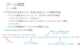 ゾーン設定
ゾーン作成
• アクセスさせるメンバーをまとめたゾーン定義を作成
‒ ゾーンに含めるメンバーとして、以下のいずれかを指定
• デバイス (HBA/ストレージ)のWWN
• デバイスが接続されているスイッチのポート (ドメインID, ポート番号)
• エイリアス
‒ スイッチ間接続ポート (E_Port)は指定しない
• zonecreateコマンドで作成
16
switch:admin> zonecreate
"demo","10:00:8c:7c:ff:07:45:01;50:00:00:e0:da:81:38:30"
ゾーン名 ゾーンメンバー
(サーバーHBAのWWN)
ゾーンメンバー
(ストレージRAIDコントローラーのWWN)
複数メンバーを登録するときは
セミコロン (”;”)で区切り
 