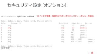 セキュリティ設定 (オプション)
19
switch:admin> ipfilter --show
Name: default_ipv4, Type: ipv4, State: active
Rule Source IP Protocol Dest Port Action
1 any tcp 22 permit
2 any tcp 23 permit
3 any tcp 80 permit
4 any tcp 443 permit
5 any udp 161 permit
6 any udp 123 permit
7 any tcp 600 - 1023 permit
8 any udp 600 - 1023 permit
Name: default_ipv6, Type: ipv6, State: active
(以下省略)
スイッチで定義・有効化されているセキュリティ・ポリシーを表示
 