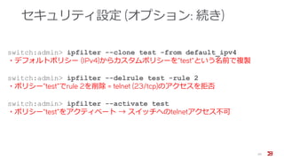 セキュリティ設定 (オプション: 続き)
20
switch:admin> ipfilter --clone test -from default_ipv4
・デフォルトポリシー (IPv4)からカスタムポリシーを”test”という名前で複製
switch:admin> ipfilter --delrule test -rule 2
・ポリシー”test”でrule 2を削除 = telnet (23/tcp)のアクセスを拒否
switch:admin> ipfilter --activate test
・ポリシー“test”をアクティベート → スイッチへのtelnetアクセス不可
 