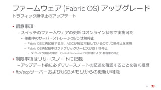ファームウェア (Fabric OS) アップグレード
トラフィック無停止のアップデート
• 留意事項
‒ スイッチのファームウェアの更新はオンライン状態で実施可能
• 稼働中のサーバ・ストレージのI/Oは無停止
‒ Fabric OSは再起動するが、ASICが独立可動しているのでI/O無停止を実現
‒ Fabric OS再起動中はファブリックサービスが数十秒停止
• ダイレクタ製品の場合、Control Processor (CP)切替により1秒程度の停止
• 制限事項はリリースノートに記載
‒ アップデート前に必ずリリースノートの記述を確認することを強く推奨
• ftp/scpサーバーおよびUSBメモリからの更新が可能
21
 