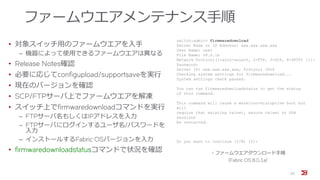 ファームウエアメンテナンス手順
• 対象スイッチ用のファームウエアを入手
‒ 機器によって使用できるファームウエアは異なる
• Release Notes確認
• 必要に応じてconfigupload/supportsaveを実行
• 現在のバージョンを確認
• SCP/FTPサーバ上でファームウエアを解凍
• スイッチ上でfirmwaredownloadコマンドを実行
‒ FTPサーバ名もしくはIPアドレスを入力
‒ FTPサーバにログインするユーザ名/パスワードを
入力
‒ インストールするFabric OSバージョンを入力
• firmwaredownloadstatusコマンドで状況を確認
22
switch:admin> firmwaredownload
Server Name or IP Address: xxx.xxx.xxx.xxx
User Name: user
File Name: v8.0.1a
Network Protocol(1-auto-select, 2-FTP, 3-SCP, 4-SFTP) [1]:
Password:
Server IP: xxx.xxx.xxx.xxx, Protocol IPv4
Checking system settings for firmwaredownload...
System settings check passed.
You can run firmwaredownloadstatus to get the status
of this command.
This command will cause a warm/non-disruptive boot but
will
require that existing telnet, secure telnet or SSH
sessions
be restarted.
Do you want to continue (Y/N) [Y]:
・ファームウエアダウンロード手順
(Fabric OS 8.0.1a)
 