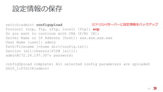 設定情報の保存
23
switch:admin> configupload
Protocol (scp, ftp, sftp, local) [ftp]: scp
Do you want to continue with CRA (Y/N) [N]:
Server Name or IP Address [host]: xxx.xxx.xxx.xxx
User Name [user]: admin
Path/Filename [<home dir>/config.txt]:
Section (all|chassis|FID# [all]):
admin@172.24.197.30's password:
configUpload complete: All selected config parameters are uploaded
G620_1:FID128:admin>
SCP (SSH)サーバーに設定情報をバックアップ
 