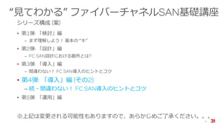 “見てわかる” ファイバーチャネルSAN基礎講座
シリーズ構成 (案)
• 第1弾: 「検討」編
‒ まず理解しよう！ 基本の “キ”
• 第2弾: 「設計」編
‒ FC SAN設計における勘所とは?
• 第3弾: 「導入」編
‒ 間違わない！ FC SAN導入のヒントとコツ
• 第4弾: 「導入」編 (その2)
‒ 続・間違わない！ FC SAN導入のヒントとコツ
• 第5弾: 「運用」編
※上記は変更される可能性もありますので、あらかじめご了承ください。。。
4
 