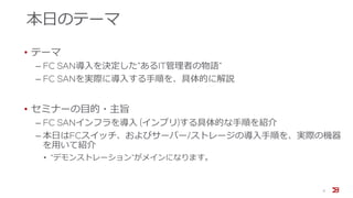 本日のテーマ
• テーマ
‒ FC SAN導入を決定した”あるIT管理者の物語”
‒ FC SANを実際に導入する手順を、具体的に解説
• セミナーの目的・主旨
‒ FC SANインフラを導入 (インプリ)する具体的な手順を紹介
‒ 本日はFCスイッチ、およびサーバー/ストレージの導入手順を、実際の機器
を用いて紹介
• “デモンストレーション”がメインになります。
5
 
