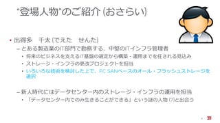 “登場人物”のご紹介 (おさらい)
• 出得多 千太 (でえた せんた)
‒ とある製造業のIT部門で勤務する、中堅のITインフラ管理者
• 将来のビジネスを支えるIT基盤の選定から構築・運用までを任される見込み
• ストレージ・インフラの更改プロジェクトを担当
• いろいろな技術を検討した上で、FC SANベースのオール・フラッシュストレージを
選択
‒ 新人時代にはデータセンター内のストレージ・インフラの運用を担当
• 「データセンター内でのみ生きることができる」という謎の人物 (?)と出会う
6
 